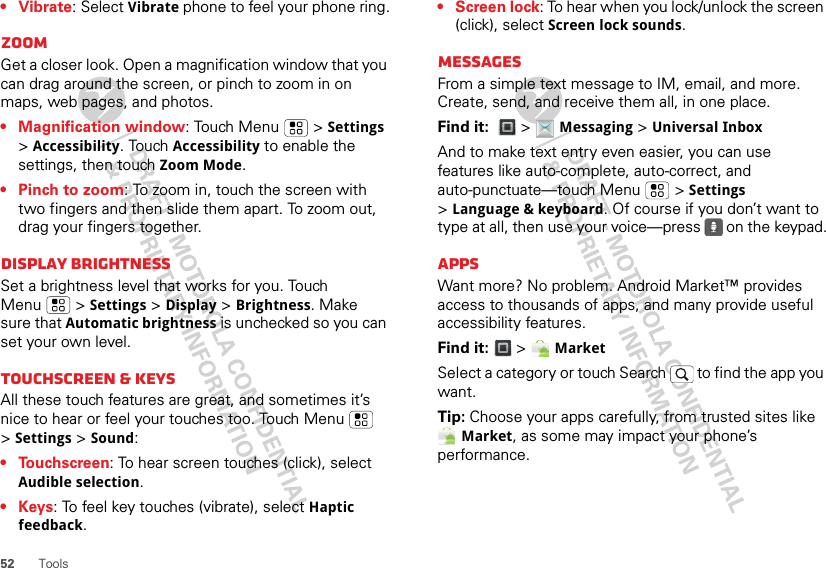 52 Tools• Vibrate: Select Vibrate phone to feel your phone ring.ZoomGet a closer look. Open a magnification window that you can drag around the screen, or pinch to zoom in on maps, web pages, and photos.• Magnification window: Touch Menu  &gt; Settings &gt;Accessibility. Touch Accessibility to enable the settings, then touch Zoom Mode.• Pinch to zoom: To zoom in, touch the screen with two fingers and then slide them apart. To zoom out, drag your fingers together.Display brightnessSet a brightness level that works for you. Touch Menu  &gt; Settings &gt; Display &gt; Brightness. Make sure that Automatic brightness is unchecked so you can set your own level.Touchscreen &amp; keysAll these touch features are great, and sometimes it’s nice to hear or feel your touches too. Touch Menu  &gt;Settings &gt; Sound:• Touchscreen: To hear screen touches (click), select Audible selection.•Keys: To feel key touches (vibrate), select Haptic feedback.• Screen lock: To hear when you lock/unlock the screen (click), select Screen lock sounds.MessagesFrom a simple text message to IM, email, and more. Create, send, and receive them all, in one place.Find it:   &gt; Messaging &gt; Universal InboxAnd to make text entry even easier, you can use features like auto-complete, auto-correct, and auto-punctuate—touch Menu  &gt; Settings &gt;Language &amp; keyboard. Of course if you don’t want to type at all, then use your voice—press   on the keypad.AppsWant more? No problem. Android Market™ provides access to thousands of apps, and many provide useful accessibility features.Find it:   &gt; MarketSelect a category or touch Search   to find the app you want.Tip: Choose your apps carefully, from trusted sites like Market, as some may impact your phone’s performance.