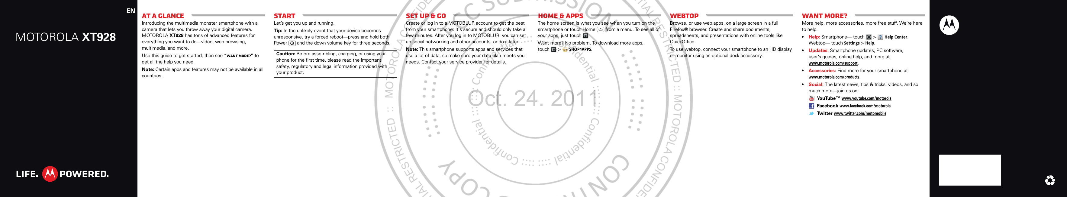 MOTOROLA XT928EN At a glanceIntroducing the multimedia monster smartphone with a camera that lets you throw away your digital camera. MOTOROLA XT928 has tons of advanced features for everything you want to do—video, web browsing, multimedia, and more.Use this guide to get started, then see “Want more?” to get all the help you need.Note: Certain apps and features may not be available in all countries.StartLet’s get you up and running.Tip: In the unlikely event that your device becomes unresponsive, try a forced reboot—press and hold both Power  and the down volume key for three seconds.Caution: Before assembling, charging, or using your phone for the first time, please read the important safety, regulatory and legal information provided with your product.Set up &amp; goCreate or log in to a MOTOBLUR account to get the best from your smartphone. It&apos;s secure and should only take a few minutes. After you log in to MOTOBLUR, you can set up social networking and other accounts, or do it later.Note: This smartphone supports apps and services that use a lot of data, so make sure your data plan meets your needs. Contact your service provider for details.Home &amp; appsThe home screen is what you see when you turn on the smartphone or touch Home  from a menu. To see all of your apps, just touch .Want more? No problem. To download more apps, touch  &gt;SHOP4APPS.WebtopBrowse, or use web apps, on a large screen in a full Firefox® browser. Create and share documents, spreadsheets, and presentations with online tools like QuickOffice.To use webtop, connect your smartphone to an HD display or monitor using an optional dock accessory.Want more?More help, more accessories, more free stuff. We’re here to help.•Help: Smartphone— touch &gt;Help Center. Webtop— touchSettings&gt;Help.•Updates: Smartphone updates, PC software, user’s guides, online help, and more at www.motorola.com/support.•Accessories: Find more for your smartphone at www.motorola.com/products.•Social: The latest news, tips &amp; tricks, videos, and so much more—join us on: YouTube™ www.youtube.com/motorola Facebook www.facebook.com/motorola Twitter www.twitter.com/motomobileOct. 24. 2011