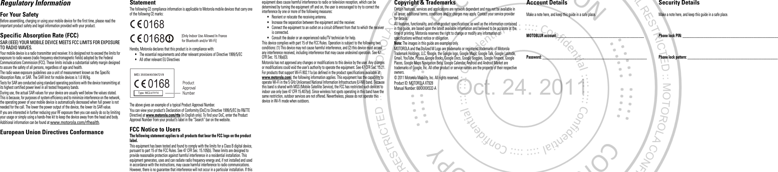 Regulatory InformationFor Your SafetyBefore assembling, charging or using your mobile device for the first time, please read the important product safety and legal information provided with your product.Specific Absorption Rate (FCC)SAR (IEEE) YOUR MOBILE DEVICE MEETS FCC LIMITS FOR EXPOSURE TO RADIO WAVES.Your mobile device is a radio transmitter and receiver. It is designed not to exceed the limits for exposure to radio waves (radio frequency electromagnetic fields) adopted by the Federal Communications Commission (FCC). These limits include a substantial safety margin designed to assure the safety of all persons, regardless of age and health.The radio wave exposure guidelines use a unit of measurement known as the Specific Absorption Rate, or SAR. The SAR limit for mobile devices is 1.6 W/kg.Tests for SAR are conducted using standard operating positions with the device transmitting at its highest certified power level in all tested frequency bands.During use, the actual SAR values for your device are usually well below the values stated. This is because, for purposes of system efficiency and to minimize interference on the network, the operating power of your mobile device is automatically decreased when full power is not needed for the call. The lower the power output of the device, the lower its SAR value.If you are interested in further reducing your RF exposure then you can easily do so by limiting your usage or simply using a hands-free kit to keep the device away from the head and body.Additional information can be found at www.motorola.com/rfhealth.European Union Directives Conformance StatementEU ConformanceThe following CE compliance information is applicable to Motorola mobile devices that carry one of the following CE marks:Hereby, Motorola declares that this product is in compliance with:•The essential requirements and other relevant provisions of Directive 1999/5/EC•All other relevant EU DirectivesThe above gives an example of a typical Product Approval Number.You can view your product’s Declaration of Conformity (DoC) to Directive 1999/5/EC (to R&amp;TTE Directive) at www.motorola.com/rtte (in English only). To find your DoC, enter the Product Approval Number from your product’s label in the “Search” bar on the website.FCC Notice to UsersFCC NoticeThe following statement applies to all products that bear the FCC logo on the product label.This equipment has been tested and found to comply with the limits for a Class B digital device, pursuant to part 15 of the FCC Rules. See 47 CFR Sec. 15.105(b). These limits are designed to provide reasonable protection against harmful interference in a residential installation. This equipment generates, uses and can radiate radio frequency energy and, if not installed and used in accordance with the instructions, may cause harmful interference to radio communications. However, there is no guarantee that interference will not occur in a particular installation. If this 0168 [Only Indoor Use Allowed In Francefor Bluetooth and/or Wi-Fi]01680168 Product Approval Numberequipment does cause harmful interference to radio or television reception, which can be determined by turning the equipment off and on, the user is encouraged to try to correct the interference by one or more of the following measures:•Reorient or relocate the receiving antenna.•Increase the separation between the equipment and the receiver.•Connect the equipment to an outlet on a circuit different from that to which the receiver is connected.•Consult the dealer or an experienced radio/TV technician for help.This device complies with part 15 of the FCC Rules. Operation is subject to the following two conditions: (1) This device may not cause harmful interference, and (2) this device must accept any interference received, including interference that may cause undesired operation. See 47 CFR Sec. 15.19(a)(3).Motorola has not approved any changes or modifications to this device by the user. Any changes or modifications could void the user’s authority to operate the equipment. See 47 CFR Sec. 15.21.For products that support Wi-Fi 802.11a (as defined in the product specifications available at www.motorola.com), the following information applies. This equipment has the capability to operate Wi-Fi in the 5 GHz Unlicensed National Information Infrastructure (U-NII) band. Because this band is shared with MSS (Mobile Satellite Service), the FCC has restricted such devices to indoor use only (see 47 CFR 15.407(e)). Since wireless hot spots operating in this band have the same restriction, outdoor services are not offered. Nevertheless, please do not operate this device in Wi-Fi mode when outdoors. Copyright &amp; TrademarksCertain features, services and applications are network dependent and may not be available in all areas; additional terms, conditions and/or charges may apply. Contact your service provider for details.All features, functionality, and other product specifications, as well as the information contained in this guide, are based upon the latest available information and believed to be accurate at the time of printing. Motorola reserves the right to change or modify any information or specifications without notice or obligation.Note: The images in this guide are examples only.MOTOROLA and the Stylized M Logo are trademarks or registered trademarks of Motorola Trademark Holdings, LLC. Google, the Google logo, Google Maps, Google Talk, Google Latitude, Gmail, YouTube, Picasa, Google Books, Google Docs, Google Goggles, Google Finance, Google Places, Google Maps Navigation Beta, Google Calendar, Android and Android Market are trademarks of Google, Inc. All other product or service names are the property of their respective owners.© 2011 Motorola Mobility, Inc. All rights reserved.Product ID: MOTOROLA XT928Manual Number: 68XXXXX532-AAccount DetailsMake a note here, and keep this guide in a safe place.MOTOBLUR account: _________________________________________________ Password: ___________________________________________________________ Security DetailsMake a note here, and keep this guide in a safe place.Phone lock PIN: ______________________________________________________ Phone lock pattern: ___________________________________________________ Oct. 24. 2011