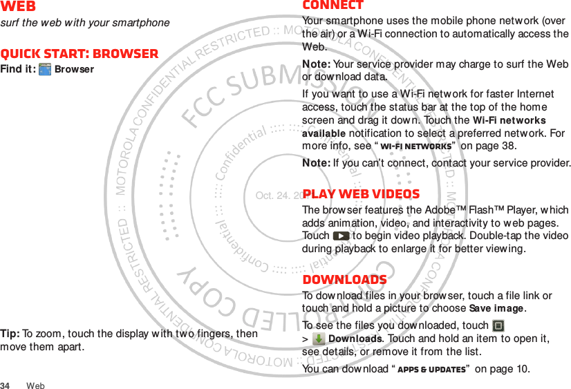 34 WebWebsurf the web w ith your smartphoneQuick start: BrowserFind it:  BrowserTip: To zoom, touch the display with tw o fingers, then move them apart. http://www.ConnectYour smartphone uses the mobile phone netw ork (over the air) or a Wi-Fi connection to automatically access the Web.Note: Your service provider may charge to surf the Web or download data.If you want to use a Wi-Fi network for faster Internet access, touch the status bar at the top of the home screen and drag it down. Touch the Wi-Fi net works available notification to select a preferred network. For more info, see “ Wi-Fi networks”  on page 38.Note: If you can’t connect, contact your service provider.Play web videosThe browser features the Adobe™ Flash™ Player, w hich adds animation, video, and interactivity to web pages. Touch   to begin video playback. Double-tap the video during playback to enlarge it for better viewing. DownloadsTo download files in your brow ser, touch a file link or touch and hold a picture to choose Save image.To see the files you downloaded, touch   &gt;Downloads. Touch and hold an item to open it, see details, or remove it from the list.You can dow nload “ Apps &amp; updates”  on page 10.Oct. 24. 2011