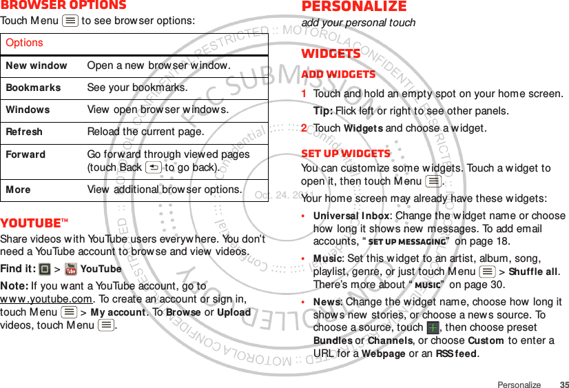 35PersonalizeBrowser optionsTouch Menu  to see browser options:YouTube™Share videos with YouTube users everywhere. You don’t need a YouTube account to browse and view videos.Find it:   &gt; YouTubeNote: If you w ant a YouTube account, go to www .youtube.com. To create an account or sign in, touch M enu  &gt; My account. To Browse or Upload videos, touch M enu .OptionsNew window Open a new  browser w indow.Bookmarks See your bookmarks.Windows View open brow ser w indow s.Refresh Reload the current page.Forward Go forward through viewed pages (touch Back  to go back).More View additional brow ser options.Personalizeadd your personal touchWidgetsAdd widgets  1Touch and hold an empty spot on your home screen.Tip: Flick left or right to see other panels.2Touch Widgets and choose a widget.Set up widgetsYou can customize some w idgets. Touch a widget to open it, then touch M enu .Your home screen may already have these w idgets:•Universal I nbox: Change the w idget name or choose how long it shows new  messages. To add email accounts, “ Set up messaging”  on page 18.•Music: Set this w idget to an artist, album, song, playlist, genre, or just touch Menu  &gt; Shuffle all. There’s more about “ Music”  on page 30.•News: Change the w idget name, choose how long it show s new  stories, or choose a news source. To choose a source, touch  , then choose preset Bundles or Channels, or choose Custom to enter a URL for a Webpage or an RSS feed.Oct. 24. 2011