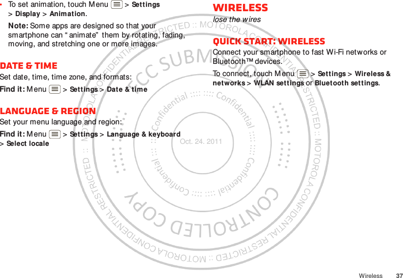 37Wireless•To set animation, touch Menu  &gt; Settings &gt;Display &gt; Animat ion.Note: Some apps are designed so that your smartphone can “ animate”  them by rotating, fading, moving, and stretching one or more images.Date &amp; timeSet date, time, time zone, and formats:Find it: M enu  &gt; Settings &gt; Date &amp; timeLanguage &amp; regionSet your menu language and region:Find it: M enu  &gt; Settings &gt; Language &amp; keyboard &gt;Select localeWirelesslose the w iresQuick start: WirelessConnect your smartphone to fast Wi-Fi networks or Bluetooth™ devices.To connect, touch Menu  &gt; Settings &gt; Wireless &amp; networks &gt;WLAN settings or Bluetooth set t ings.Oct. 24. 2011