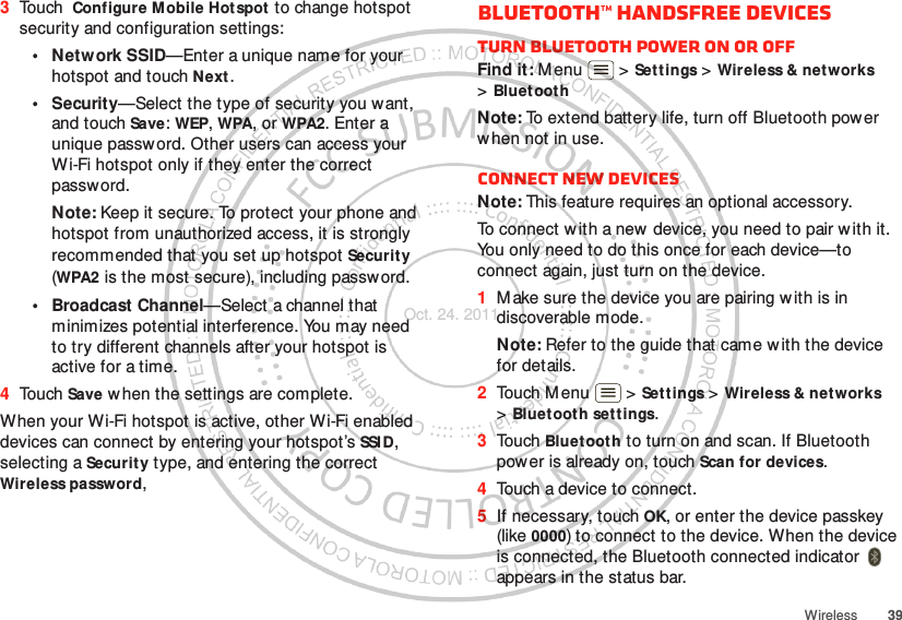 39Wireless3Touch  Configure Mobile Hotspot  to change hotspot security and configuration settings:•Network SSID—Enter a unique name for your hotspot and touch Next .•Security—Select the type of security you want, and touch Save: WEP, WPA, or WPA2. Enter a unique password. Other users can access your Wi-Fi hotspot only if they enter the correct passw ord.Note: Keep it secure. To protect your phone and hotspot from unauthorized access, it is strongly recommended that you set up hotspot Security (WPA2 is the most secure), including passw ord.• Broadcast Channel—Select a channel that minimizes potential interference. You may need to try different channels after your hotspot is active for a time.4Touch Save w hen the settings are complete.When your Wi-Fi hotspot is active, other Wi-Fi enabled devices can connect by entering your hotspot’s SSI D, selecting a Security type, and entering the correct Wireless password, Bluetooth™ handsfree devicesTurn Bluetooth power on or offFind it: M enu  &gt; Settings &gt; Wireless &amp; networks &gt;Bluet oothNote: To extend battery life, turn off Bluetooth power when not in use.Connect new devicesNote: This feature requires an optional accessory.To connect w ith a new device, you need to pair w ith it. You only need to do this once for each device—to connect again, just turn on the device.  1M ake sure the device you are pairing with is in discoverable mode.Note: Refer to the guide that came w ith the device for details.2Touch Menu  &gt; Set t ings &gt; Wireless &amp; networks &gt;Bluetooth settings.3Touch Bluetooth to turn on and scan. If Bluetooth power is already on, touch Scan for devices.4Touch a device to connect.5If necessary, touch OK, or enter the device passkey (like 0000) to connect to the device. When the device is connected, the Bluetooth connected indicator   appears in the status bar.Oct. 24. 2011