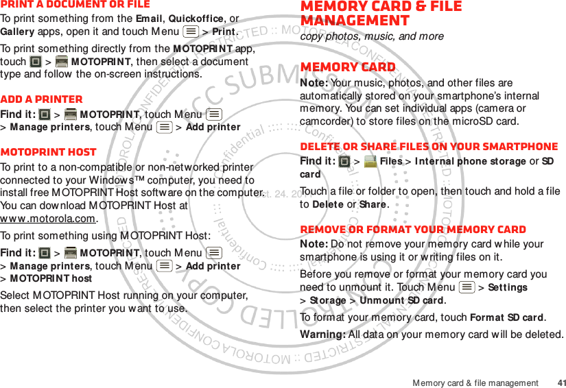 41M emory card &amp; file managementPrint a document or fileTo print something from the Email, Quickoffice, or Gallery apps, open it and touch M enu  &gt; Print.To print something directly from the M OTOPRI N T app, touch  &gt; MOTOPRIN T, then select a document type and follow  the on-screen instructions.Add a printerFind it:   &gt; MOTOPRINT, touch M enu  &gt;Manage printers, touch Menu  &gt; Add printerMOTOPRINT hostTo print to a non-compatible or non-networked printer connected to your Windows™ computer, you need to install free M OTOPRINT Host software on the computer. You can dow nload M OTOPRINT Host at www .motorola.com.To print something using MOTOPRINT Host:Find it:   &gt; MOTOPRINT, touch M enu  &gt;Manage printers, touch Menu  &gt; Add printer &gt;MOTOPRINT hostSelect M OTOPRINT Host running on your computer, then select the printer you want to use.Memory card &amp; file managementcopy photos, music, and moreMemory cardNote: Your music, photos, and other files are automatically stored on your smartphone’s internal memory. You can set individual apps (camera or camcorder) to store files on the microSD card.Delete or share files on your smartphoneFind it:   &gt; Files &gt; I nternal phone storage or SD cardTouch a file or folder to open, then touch and hold a file to Delet e or Share.Remove or format your memory cardNote: Do not remove your memory card while your smartphone is using it or w riting files on it.Before you remove or format your memory card you need to unmount it. Touch Menu  &gt; Settings &gt;St orage &gt; Unmount SD card.To format your memory card, touch Format SD card.Warning: All data on your memory card will be deleted.Oct. 24. 2011