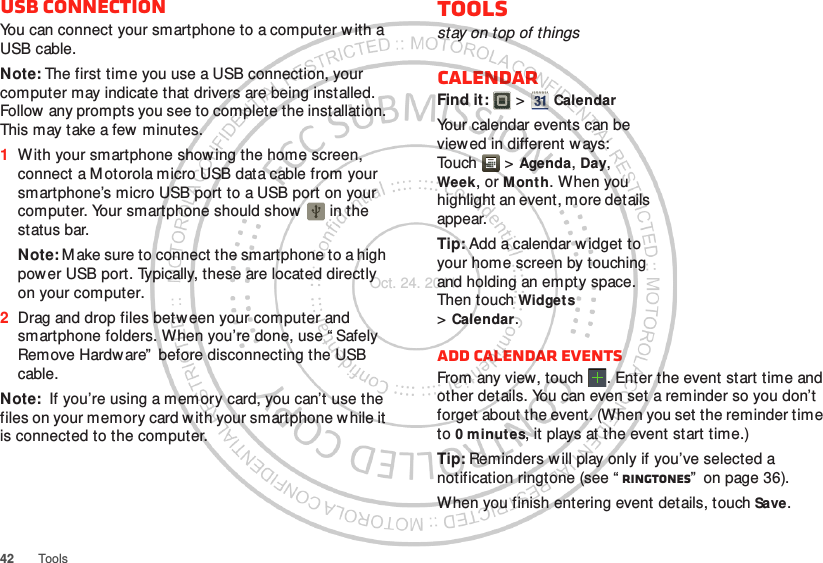 42 ToolsUSB connectionYou can connect your smartphone to a computer w ith a USB cable.Note: The first time you use a USB connection, your computer may indicate that drivers are being installed. Follow any prompts you see to complete the installation. This may take a few  minutes.  1With your smartphone showing the home screen, connect a Motorola micro USB data cable from your smartphone’s micro USB port to a USB port on your computer. Your smartphone should show   in the status bar.Note: M ake sure to connect the smartphone to a high power USB port. Typically, these are located directly on your computer.2Drag and drop files betw een your computer and smartphone folders. When you’re done, use “ Safely Remove Hardware”  before disconnecting the USB cable.Note:  If you’re using a memory card, you can’t use the files on your memory card with your smartphone w hile it is connected to the computer.Toolsstay on top of thingsCalendarFind it:   &gt; CalendarYour calendar events can be view ed in different w ays: Tou ch  &gt; Agenda, Day, Week, or Month. When you highlight an event, more details appear.Tip: Add a calendar widget to your home screen by touching and holding an empty space. Then touch Widgets &gt;Calendar.Add calendar eventsFrom any view, touch . Enter the event start time and other details. You can even set a reminder so you don’t forget about the event. (When you set the reminder time to 0 minutes, it plays at the event start time.)Tip: Reminders will play only if you’ve selected a notification ringtone (see “ Ringtones”  on page 36).When you finish entering event details, touch Save.Oct. 24. 2011