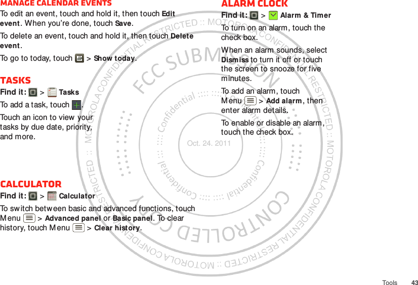 43ToolsManage calendar eventsTo edit an event, touch and hold it, then touch Edit event. When you’re done, touch Save.To delete an event, touch and hold it, then touch Delete event.To go to today, touch  &gt; Show today.TasksFind it:   &gt; TasksTo add a task, touch  .Touch an icon to view your tasks by due date, priority, and more.CalculatorFind it:   &gt; CalculatorTo switch betw een basic and advanced functions, touch M enu  &gt; Advanced panel or Basic panel. To clear history, touch M enu  &gt; Clear history.1234512345Alarm clockFind it:   &gt; Alarm &amp; TimerTo turn on an alarm, touch the check box.When an alarm sounds, select Dismiss to turn it off or touch the screen to snooze for five minutes.To add an alarm, touch M enu  &gt; Add alarm, then enter alarm details.To enable or disable an alarm, touch the check box.Oct. 24. 2011