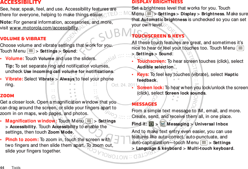 44 ToolsAccessibilitySee, hear, speak, feel, and use. Accessibility features are there for everyone, helping to make things easier.Note: For general information, accessories, and more, visit w w w .motorola.com/accessibility.Volume &amp; vibrateChoose volume and vibrate settings that w ork for you. Touch Menu  &gt; Set t ings &gt; Sound:• Volume: To u ch  Volume and use the sliders.Tip: To set separate ring and notification volumes, uncheck Use incoming call volume for notifications.• Vibrate: Select Vibrate &gt; Always to feel your phone ring.ZoomGet a closer look. Open a magnification w indow  that you can drag around the screen, or slide your fingers apart to zoom in on maps, web pages, and photos.• Magnification window: Touch Menu  &gt; Settings &gt;Accessibility. Touch Accessibility to enable the settings, then touch Zoom M ode.• Pinch to zoom: To zoom in, touch the screen w ith tw o fingers and then slide them apart. To zoom out, slide your fingers together.Display brightnessSet a brightness level that works for you. Touch M enu  &gt; Settings &gt; Display &gt; Brightness. Make sure that Automatic bright ness is unchecked so you can set your own level.Touchscreen &amp; keysAll these touch features are great, and sometimes it’s nice to hear or feel your touches too. Touch M enu  &gt;Sett ings &gt; Sound:• Touchscreen: To hear screen touches (click), select Audible selection.•Keys: To feel key touches (vibrate), select Haptic feedback.• Screen lock: To hear when you lock/unlock the screen (click), select Screen lock sounds.MessagesFrom a simple text message to IM , email, and more. Create, send, and receive them all, in one place.Find it:   &gt; M essaging &gt; Universal InboxAnd to make text entry even easier, you can use features like auto-correct, auto-punctuate, and auto-capitalization—touch Menu  &gt; Settings &gt;Language &amp; keyboard &gt; M ulti-touch keyboard.Oct. 24. 2011