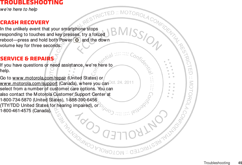 49TroubleshootingTroubleshootingwe’re here to helpCrash recoveryIn the unlikely event that your smartphone stops responding to touches and key presses, try a forced reboot—press and hold both Power  and the down volume key for three seconds.Service &amp; RepairsIf you have questions or need assistance, we&apos;re here to help.Go to w w w .motorola.com/repair (United States) or www .motorola.com/support (Canada), where you can select from a number of customer care options. You can also contact the M otorola Customer Support Center at 1-800-734-5870 (United States), 1-888-390-6456 (TTY/TDD United States for hearing impaired), or 1-800-461-4575 (Canada).Oct. 24. 2011