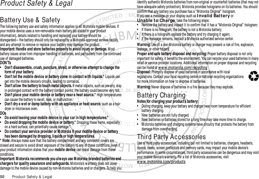 50 Product Safety &amp; LegalProduct Safety &amp; LegalBattery Use &amp;  SafetyBattery Use &amp; SafetyThe follow ing battery use and safety information applies to all M otorola mobile devices. If your mobile device uses a non-removable main battery (as stated in your product information), details related to handling and replacing your battery should be disregarded— the battery should only be replaced by a M otorola-approved service facility, and any attempt to remove or replace your battery may damage the product.Important: Handle and store batteries properly to avoid injury or damage. M ost battery issues arise from improper handling of batteries, and particularly from the continued use of damaged batteries.DON’Ts• Don’t disassemble, crush, puncture, shred, or otherw ise attempt to change the form of your battery.• Don’t let the mobile device or battery come in contact w ith liquids.* Liquids can get into the mobile device’s circuits, leading to corrosion.• Don’t allow  the battery to touch metal objects. If metal objects, such as jew elry, stay in prolonged contact w ith the battery contact points, the battery could become very hot.• Don’t place your mobile device or battery near a heat source.* High temperatures can cause the battery to sw ell, leak, or malfunction.• Don’t dry a w et or damp battery w ith an appliance or heat source, such as a hair dryer or microwave oven.DOs• Do avoid leaving your mobile device in your car in high temperatures.*• Do avoid dropping the mobile device or battery.* Dropping these items, especially on a hard surface, can potentially cause damage.*• Do contact your service provider or M otorola if your mobile device or battery has been damaged by dropping, liquids or high temperatures.* Note: Alw ays make sure that the battery compartment and any connector covers are closed and secure to avoid direct exposure of the battery to any of these conditions, even if your product information states that your mobile device can resist damage from these conditions.Important: M otorola recommends you alw ays use M otorola-branded batteries and chargers for quality assurance and safeguards. M otorola’s warranty does not cover damage to the mobile device caused by non-M otorola batteries and/ or chargers. To help you identify authentic Motorola batteries from non-original or counterfeit batteries (that may not have adequate safety protection), M otorola provides holograms on its batteries. You should confirm that any battery you purchase has a “ M otorola Original”  hologram.If you see a message on your display such as I nvalid Batt ery or Unable t o Charge, take the follow ing steps:•Remove the battery and inspect it to confirm that it has a “ M otorola Original” hologram;•If there is no hologram, the battery is not a M otorola battery;•If there is a hologram, replace the battery and try charging it again;•If the message remains, contact a M otorola authorized service center.Warning: Use of a non-M otorola battery or charger may present a risk of fire, explosion, leakage, or other hazard.Proper and safe battery disposal and recycling: Proper battery disposal is not only important for safety, it benefits the environment. You can recycle your used batteries in many retail or service provider locations. Additional information on proper disposal and recycling can be found at www.motorola.com/ recyclingDisposal: Promptly dispose of used batteries in accordance w ith local regulations. Contact your local recycling center or national recycling organizations for more information on how to dispose of batteries.Warning: Never dispose of batteries in a fire because they may explode.Battery ChargingBattery ChargingNotes for charging your product’s battery:•During charging, keep your battery and charger near room temperature for efficient battery charging.•New batteries are not fully charged.•New batteries or batteries stored for a long time may take more time to charge.•M otorola batteries and charging systems have circuitry that protects the battery from damage from overcharging.Third Party AccessoriesUse of third party accessories, including but not limited to batteries, chargers, headsets, covers, cases, screen protectors and memory cards, may impact your mobile device’s performance. In some circumstances, third party accessories can be dangerous and may void your mobile device’s warranty. For a list of M otorola accessories, visit ww w .motorola.com/ products032375oOct. 24. 2011