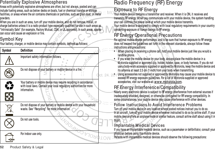 52 Product Safety &amp; LegalPotentially Explosive AtmospheresAreas with potentially explosive atmospheres are often, but not always, posted and can include fueling areas, such as below decks on boats, fuel or chemical transfer or storage facilities, or areas w here the air contains chemicals or particles, such as grain dust, or metal powders.When you are in such an area, turn off your mobile device, and do not remove, install, or charge batteries unless it is a radio product type especially qualified for use in such areas as “ Intrinsically Safe”  (for example, Factory M utual, CSA, or UL approved). In such areas, sparks can occur and cause an explosion or fire.Symbol KeyYour battery, charger, or mobile device may contain symbols, defined as follow s:Symbol DefinitionImportant safety information follows.Do not dispose of your battery or mobile device in a fire.Your battery or mobile device may require recycling in accordance with local laws. Contact your local regulatory authorities for more information.Do not dispose of your battery or mobile device with your household waste. See “ Recycling”  for more information.Do not use tools.For indoor use only.032374o032376o032375oRadio Frequency (RF) EnergyExposure to RF EnergyYour mobile device contains a transmitter and receiver. When it is ON, it receives and transmits RF energy. When you communicate w ith your mobile device, the system handling your call controls the pow er level at which your mobile device transmits.Your mobile device is designed to comply w ith local regulatory requirements in your country concerning exposure of human beings to RF energy.RF Energy Operational PrecautionsFor optimal mobile device performance, and to be sure that human exposure to RF energy does not exceed the guidelines set forth in the relevant standards, always follow these instructions and precautions:•When placing or receiving a phone call, hold your mobile device just like you would a landline phone.•If you wear the mobile device on your body, alw ays place the mobile device in a M otorola-supplied or approved clip, holder, holster, case, or body harness. If you do not use a body-worn accessory supplied or approved by Motorola, keep the mobile device and its antenna at least 2.5 cm (1 inch) from your body when transmitting.•Using accessories not supplied or approved by M otorola may cause your mobile device to exceed RF energy exposure guidelines. For a list of M otorola-supplied or approved accessories, visit our website at: ww w .motorola.com.RF Energy Interference/CompatibilityNearly every electronic device is subject to RF energy interference from external sources if inadequately shielded, designed, or otherw ise configured for RF energy compatibility. In some circumstances, your mobile device may cause interference with other devices.Follow  Instructions to Avoid Interference ProblemsTurn off your mobile device in any location w here posted notices instruct you to do so.In an aircraft, turn off your mobile device whenever instructed to do so by airline staff. If your mobile device offers an airplane mode or similar feature, consult airline staff about using it in flight.Implantable M edical DevicesIf you have an implantable medical device, such as a pacemaker or defibrillator, consult your physician before using this mobile device.Persons with implantable medical devices should observe the following precautions:Oct. 24. 2011