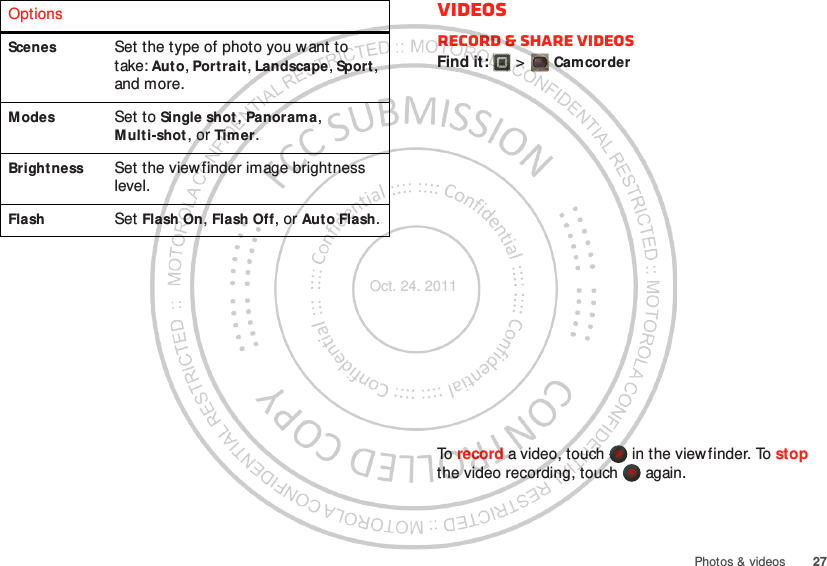 27Photos &amp; videosScenes Set the type of photo you w ant to take: Auto, Portrait, Landscape, Sport, and more.Modes Set to Single shot, Panorama, Multi-shot , or Timer.Brightness Set the view finder image brightness level.Flash Set Flash On, Flash Off, or Aut o Flash.Options VideosRecord &amp; share videosFind it:   &gt; CamcorderTo  record a video, touch   in the viewfinder. To stop the video recording, touch   again.Oct. 24. 2011