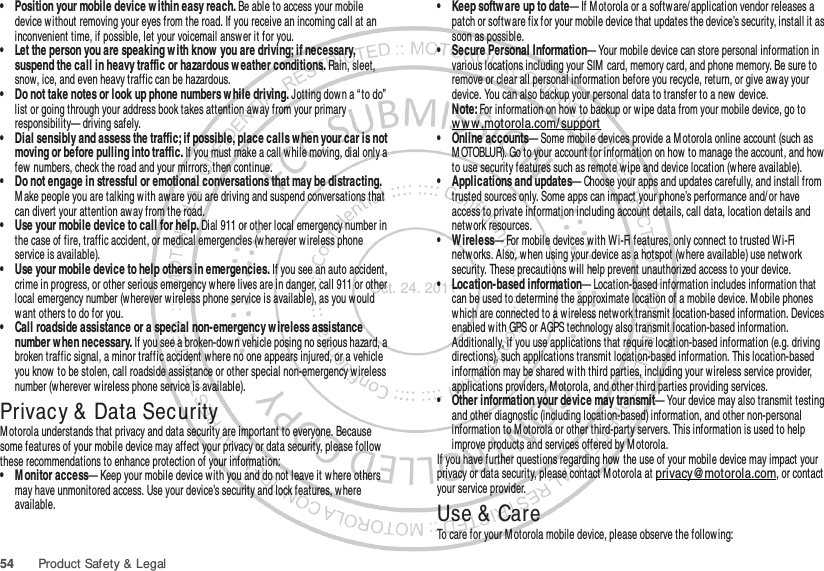 54 Product Safety &amp; Legal• Position your mobile device w ithin easy reach. Be able to access your mobile device without removing your eyes from the road. If you receive an incoming call at an inconvenient time, if possible, let your voicemail answer it for you.• Let the person you are speaking w ith know  you are driving; if necessary, suspend the call in heavy traffic or hazardous w eather conditions. Rain, sleet, snow, ice, and even heavy traffic can be hazardous.• Do not take notes or look up phone numbers w hile driving. Jotting down a “ to do” list or going through your address book takes attention aw ay from your primary responsibility— driving safely.• Dial sensibly and assess the traffic; if possible, place calls w hen your car is not moving or before pulling into traffic. If you must make a call while moving, dial only a few  numbers, check the road and your mirrors, then continue.• Do not engage in stressful or emotional conversations that may be distracting. M ake people you are talking w ith aware you are driving and suspend conversations that can divert your attention away from the road.• Use your mobile device to call for help. Dial 911 or other local emergency number in the case of fire, traffic accident, or medical emergencies (wherever w ireless phone service is available).• Use your mobile device to help others in emergencies. If you see an auto accident, crime in progress, or other serious emergency where lives are in danger, call 911 or other local emergency number (wherever w ireless phone service is available), as you would want others to do for you.• Call roadside assistance or a special non-emergency w ireless assistance number when necessary. If you see a broken-dow n vehicle posing no serious hazard, a broken traffic signal, a minor traffic accident where no one appears injured, or a vehicle you know  to be stolen, call roadside assistance or other special non-emergency w ireless number (w herever wireless phone service is available).Privacy &amp; Data SecurityPrivacy &amp; Data SecurityMotorola understands that privacy and data security are important to everyone. Because some features of your mobile device may affect your privacy or data security, please follow these recommendations to enhance protection of your information:• M onitor access— Keep your mobile device w ith you and do not leave it w here others may have unmonitored access. Use your device’s security and lock features, where available.• Keep softw are up to date— If M otorola or a software/application vendor releases a patch or softw are fix for your mobile device that updates the device’s security, install it as soon as possible.• Secure Personal Information— Your mobile device can store personal information in various locations including your SIM  card, memory card, and phone memory. Be sure to remove or clear all personal information before you recycle, return, or give away your device. You can also backup your personal data to transfer to a new device.Note: For information on how to backup or wipe data from your mobile device, go to ww w .motorola.com/ support• Online accounts— Some mobile devices provide a M otorola online account (such as M OTOBLUR). Go to your account for information on how to manage the account, and how to use security features such as remote w ipe and device location (where available).• Applications and updates— Choose your apps and updates carefully, and install from trusted sources only. Some apps can impact your phone’s performance and/ or have access to private information including account details, call data, location details and netw ork resources.• Wireless— For mobile devices with Wi-Fi features, only connect to trusted Wi-Fi netw orks. Also, when using your device as a hotspot (where available) use network security. These precautions will help prevent unauthorized access to your device.• Location-based information— Location-based information includes information that can be used to determine the approximate location of a mobile device. M obile phones which are connected to a wireless network transmit location-based information. Devices enabled w ith GPS or AGPS technology also transmit location-based information. Additionally, if you use applications that require location-based information (e.g. driving directions), such applications transmit location-based information. This location-based information may be shared with third parties, including your wireless service provider, applications providers, M otorola, and other third parties providing services.• Other information your device may transmit— Your device may also transmit testing and other diagnostic (including location-based) information, and other non-personal information to M otorola or other third-party servers. This information is used to help improve products and services offered by M otorola.If you have further questions regarding how the use of your mobile device may impact your privacy or data security, please contact M otorola at privacy@motorola.com, or contact your service provider.Use &amp;  CareUse &amp; CareTo care for your M otorola mobile device, please observe the following:Oct. 24. 2011