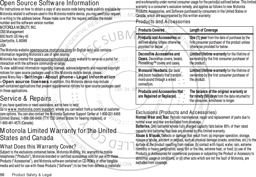 56 Product Safety &amp; LegalOpen Source Softw are InformationOSS InformationFor instructions on how to obtain a copy of any source code being made publicly available by Motorola related to software used in this M otorola mobile device, you may send your request in w riting to the address below. Please make sure that the request includes the model number and the software version number.M OTOROLA M OBILITY, INC.OSS Management600 North US Hwy 45Libertyville, IL 60048USAThe M otorola website opensource.motorola.com (in English only) also contains information regarding M otorola&apos;s use of open source.Motorola has created the opensource.motorola.com w ebsite to serve as a portal for interaction w ith the software community-at-large.To view additional information regarding licenses, acknowledgments and required copyright notices for open source packages used in this M otorola mobile device, please press M enu Key &gt;Sett ings &gt;About phone &gt;Legal informat ion &gt;Open source licenses. In addition, this M otorola device may include self-contained applications that present supplemental notices for open source packages used in those applications.Service &amp;  RepairsIf you have questions or need assistance, we&apos;re here to help.Go to w ww .motorola.com/ support, where you can select from a number of customer care options. You can also contact the M otorola Customer Support Center at 1-800-331-6456 (United States), 1-888-390-6456 (TTY/TDD United States for hearing impaired), or 1-800-461-4575 (Canada).M otorola Limited Warranty for the United States and CanadaWarra ntyWhat Does this Warranty Cover?Subject to the exclusions contained below, Motorola M obility, Inc. warrants its mobile telephones (“ Products” ), M otorola-branded or certified accessories sold for use with these Products (“Accessories” ), and M otorola software contained on CD-ROMs or other tangible media and sold for use w ith these Products (“ Software” ) to be free from defects in materials and workmanship under normal consumer usage for the period(s) outlined below. This limited warranty is a consumer&apos;s exclusive remedy, and applies as follows to new M otorola Products, Accessories, and Software purchased by consumers in the United States or Canada, which are accompanied by this w ritten warranty:Products and AccessoriesExclusions (Products and Accessories)Normal W ear and Tear. Periodic maintenance, repair and replacement of parts due to normal wear and tear are excluded from coverage.Batteries. Only batteries whose fully charged capacity falls below 80% of their rated capacity and batteries that leak are covered by this limited warranty.Abuse &amp; M isuse. Defects or damage that result from: (a) improper operation, storage, misuse or abuse, accident or neglect, such as physical damage (cracks, scratches, etc.) to the surface of the product resulting from misuse; (b) contact with liquid, water, rain, extreme humidity or heavy perspiration, sand, dirt or the like, extreme heat, or food; (c) use of the Products or Accessories for commercial purposes or subjecting the Product or Accessory to abnormal usage or conditions; or (d) other acts w hich are not the fault of M otorola, are excluded from coverage.Products Covered Length of CoverageProducts and Accessories as defined above, unless otherw ise provided for below.One (1) year from the date of purchase by the first consumer purchaser of the product unless otherw ise provided for below.Decorative Accessories and Cases. Decorative covers, bezels, PhoneWrap™ covers and cases.Limited lifetime warranty for the lifetime of ownership by the first consumer purchaser of the product.Monaural Headsets. Ear buds and boom headsets that transmit mono sound through a wired connection.Limited lifetime warranty for the lifetime of ownership by the first consumer purchaser of the product.Products and Accessories that are Repaired or Replaced.The balance of the original w arranty or for ninety (90) days from the date returned to the consumer, w hichever is longer.Oct. 24. 2011