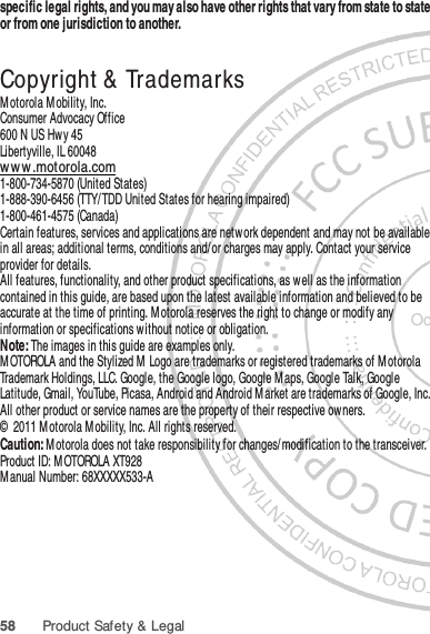 58 Product Safety &amp; Legalspecific legal rights, and you may also have other rights that vary from state to state or from one jurisdiction to another. Copyright &amp;  TrademarksM otorola M obility, Inc.Consumer Advocacy Office600 N US Hwy 45Libertyville, IL 60048ww w .motorola.com1-800-734-5870 (United States)1-888-390-6456 (TTY/TDD United States for hearing impaired)1-800-461-4575 (Canada)Certain features, services and applications are network dependent and may not be available in all areas; additional terms, conditions and/ or charges may apply. Contact your service provider for details.All features, functionality, and other product specifications, as w ell as the information contained in this guide, are based upon the latest available information and believed to be accurate at the time of printing. M otorola reserves the right to change or modify any information or specifications without notice or obligation.Note: The images in this guide are examples only.MOTOROLA and the Stylized M Logo are trademarks or registered trademarks of M otorola Trademark Holdings, LLC. Google, the Google logo, Google M aps, Google Talk, Google Latitude, Gmail, YouTube, Picasa, Android and Android M arket are trademarks of Google, Inc. All other product or service names are the property of their respective ow ners.©  2011 Motorola Mobility, Inc. All rights reserved.Caution: Motorola does not take responsibility for changes/modification to the transceiver.Product ID: M OTOROLA XT928Manual Number: 68XXXXX533-AOct. 24. 2011