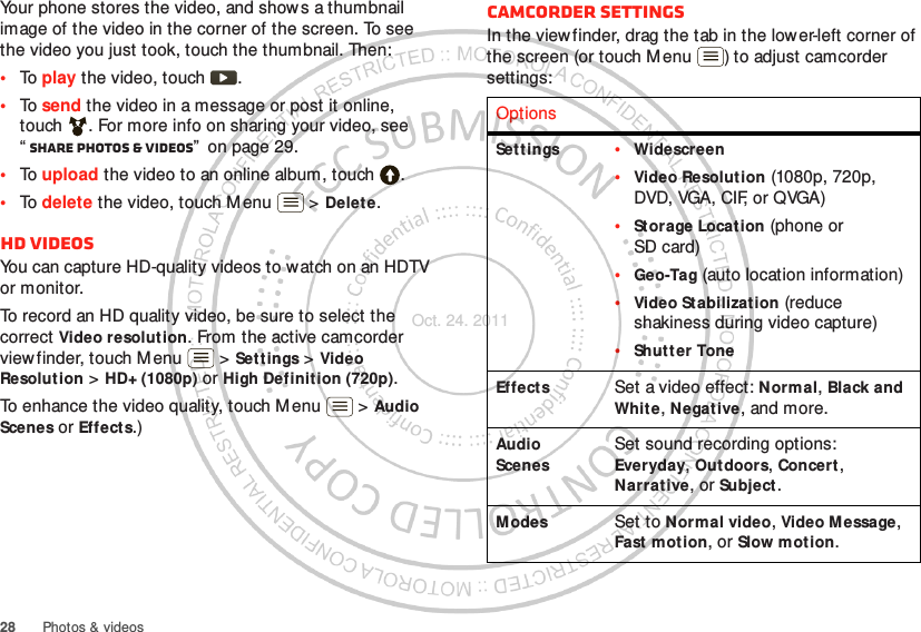 28 Photos &amp; videosYour phone stores the video, and shows a thumbnail image of the video in the corner of the screen. To see the video you just took, touch the thumbnail. Then:•To play the video, touch  .•To send the video in a message or post it online, touch . For more info on sharing your video, see “Share photos &amp; videos”  on page 29.•To upload the video to an online album, touch .•To delete the video, touch M enu  &gt; Delet e.HD videosYou can capture HD-quality videos to watch on an HDTV or monitor.To record an HD quality video, be sure to select the correct Video resolution. From the active camcorder viewfinder, touch Menu  &gt; Settings &gt; Video Resolution &gt; HD+ (1080p) or High Definition (720p).To enhance the video quality, touch Menu  &gt; Audio Scenes or Effects.)Camcorder settingsIn the viewfinder, drag the tab in the lower-left corner of the screen (or touch Menu ) to adjust camcorder settings:OptionsSett ings •Widescreen•Video Resolution (1080p, 720p, DVD, VGA, CIF, or QVGA)•St orage Location (phone or SD card)•Geo-Tag (auto location information)•Video Stabilization (reduce shakiness during video capture)•Shut t er ToneEffects Set a video effect: Normal, Black and White, Negative, and more.Audio ScenesSet sound recording options: Everyday, Outdoors, Concert , Narrat ive, or Subject.Modes Set to Normal video, Video Message, Fast mot ion, or Slow motion.Oct. 24. 2011
