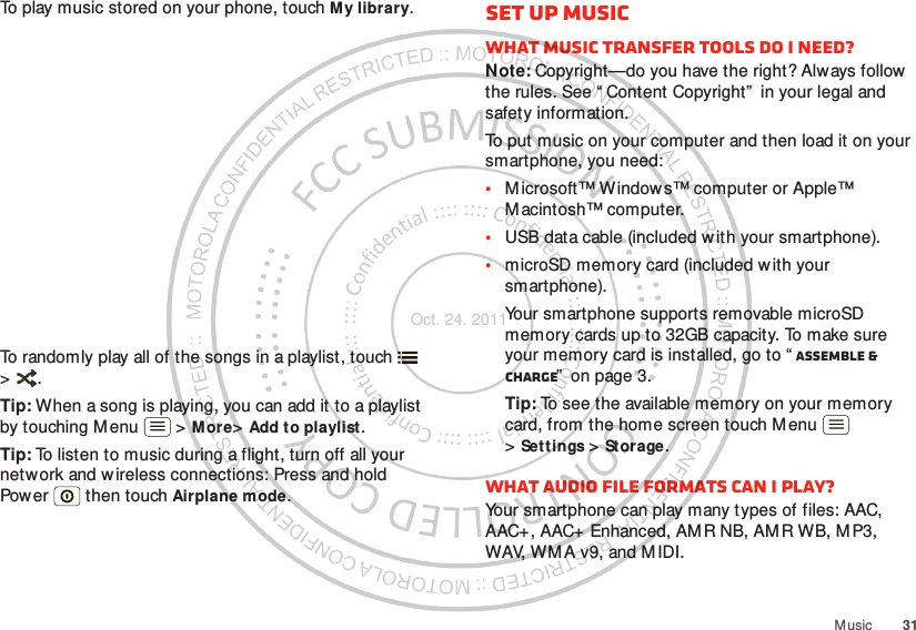 31M usicTo play music stored on your phone, touch My library.To randomly play all of the songs in a playlist, touch  &gt;.Tip: When a song is playing, you can add it to a playlist by touching M enu  &gt; M ore&gt;Add to playlist.Tip: To listen to music during a flight, turn off all your network and wireless connections: Press and hold Power  then touch Airplane mode.Set up musicWhat music transfer tools do I need?Note: Copyright—do you have the right? Always follow the rules. See “ Content Copyright”  in your legal and safety information.To put music on your computer and then load it on your smartphone, you need:•M icrosoft™ Window s™ computer or Apple™ M acintosh™ computer.•USB data cable (included with your smartphone).•microSD memory card (included w ith your smartphone).Your smartphone supports removable microSD memory cards up to 32GB capacity. To make sure your memory card is installed, go to “ Assemble &amp; charge”  on page 3.Tip: To see the available memory on your memory card, from the home screen touch M enu  &gt;Sett ings &gt; St orage.What audio file formats can I play?Your smartphone can play many types of files: AAC, AAC+, AAC+ Enhanced, AMR NB, AMR WB, MP3, WAV, WM A v9, and M IDI.Oct. 24. 2011