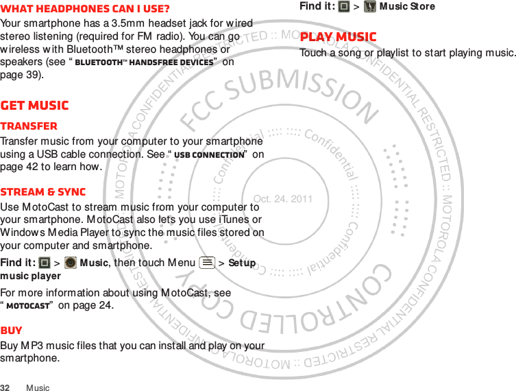 32 M usicWhat headphones can I use?Your smartphone has a 3.5mm headset jack for w ired stereo listening (required for FM  radio). You can go wireless w ith Bluetooth™ stereo headphones or speakers (see “ Bluetooth™ handsfree devices”  on page 39).Get musicTransferTransfer music from your computer to your smartphone using a USB cable connection. See “ USB connection”  on page 42 to learn how.Stream &amp; syncUse M otoCast to stream music from your computer to your smartphone. M otoCast also lets you use iTunes or Window s M edia Player to sync the music files stored on your computer and smartphone.Find it:   &gt; Music, then touch Menu  &gt; Setup music playerFor more information about using M otoCast, see “MotoCast”  on page 24.BuyBuy M P3 music files that you can install and play on your smartphone.Find it:   &gt; M usic StorePlay musicTouch a song or playlist to start playing music.Oct. 24. 2011