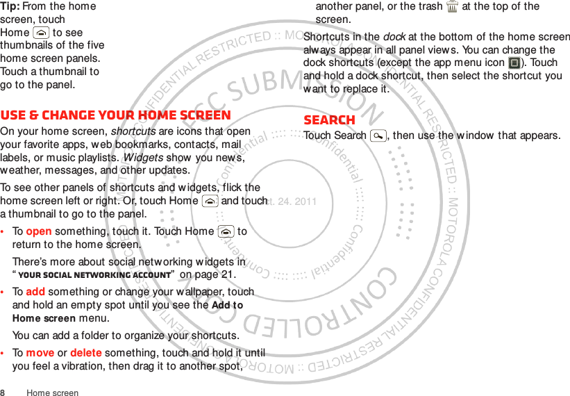 8Home screenTip: From the home screen, touch Home  to see thumbnails of the five home screen panels. Touch a thumbnail to go to the panel.Use &amp; change your home screenOn your home screen, shortcuts are icons that open your favorite apps, web bookmarks, contacts, mail labels, or music playlists. Widgets show you new s, weather, messages, and other updates.To see other panels of shortcuts and w idgets, flick the home screen left or right. Or, touch Home  and touch a thumbnail to go to the panel.•To open something, touch it. Touch Home  to return to the home screen.There’s more about social networking w idgets in “Your social networking account”  on page 21.•To add something or change your wallpaper, touch and hold an empty spot until you see the Add to Hom e screen menu.You can add a folder to organize your shortcuts.•To move or delete something, touch and hold it until you feel a vibration, then drag it to another spot, another panel, or the trash  at the top of the screen.Shortcuts in the dock at the bottom of the home screen always appear in all panel view s. You can change the dock shortcuts (except the app menu icon ). Touch and hold a dock shortcut, then select the shortcut you want to replace it.SearchTouch Search , then use the w indow that appears.Oct. 24. 2011