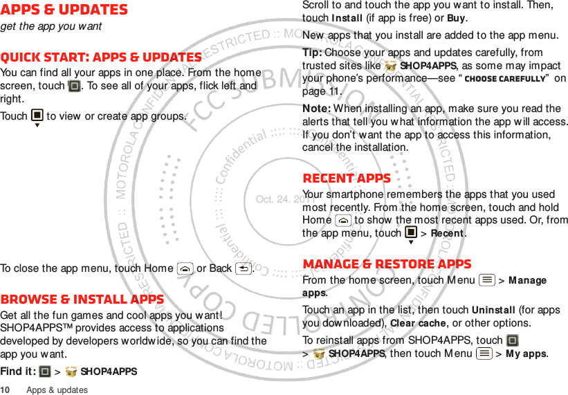 10 Apps &amp; updatesApps &amp; updatesget the app you wantQuick start: Apps &amp; updatesYou can find all your apps in one place. From the home screen, touch . To see all of your apps, flick left and right.Touch  to view or create app groups.To close the app menu, touch Home  or Back .Browse &amp; install appsGet all the fun games and cool apps you want! SHOP4APPS™ provides access to applications developed by developers worldw ide, so you can find the app you want. Find it:   &gt; SHOP4APPSScroll to and touch the app you w ant to install. Then, touch I nstall (if app is free) or Buy.New apps that you install are added to the app menu.Tip: Choose your apps and updates carefully, from trusted sites like  SHOP4APPS, as some may impact your phone’s performance—see “ Choose carefully”  on page 11.Note: When installing an app, make sure you read the alerts that tell you w hat information the app w ill access. If you don’t w ant the app to access this information, cancel the installation.Recent appsYour smartphone remembers the apps that you used most recently. From the home screen, touch and hold Home  to show  the most recent apps used. Or, from the app menu, touch   &gt; Recent.Manage &amp; restore appsFrom the home screen, touch M enu  &gt; M anage apps.Touch an app in the list, then touch Uninstall (for apps you downloaded), Clear cache, or other options.To reinstall apps from SHOP4APPS, touch  &gt;SHOP4APPS, then touch M enu  &gt; My apps. Oct. 24. 2011