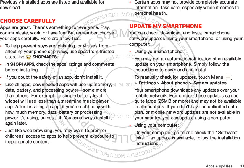 11Apps &amp; updatesPreviously installed apps are listed and available for dow nload.Choose carefullyApps are great. There&apos;s something for everyone. Play, communicate, work, or have fun. But remember, choose your apps carefully. Here are a few tips:•To help prevent spyware, phishing, or viruses from affecting your phone or privacy, use apps from trusted sites, like  SHOP4APPS.•In SHOP4APPS, check the apps’ ratings and comments before installing.•If you doubt the safety of an app, don&apos;t install it.•Like all apps, downloaded apps will use up memory, data, battery, and processing power—some more than others. For example, a simple battery level widget will use less than a streaming music player app. After installing an app, if you&apos;re not happy with how much memory, data, battery or processing power it&apos;s using, uninstall it. You can always install it again later.•Just like w eb browsing, you may w ant to monitor childrens’ access to apps to help prevent exposure to inappropriate content.•Certain apps may not provide completely accurate information. Take care, especially w hen it comes to personal health.Update my smartphoneYou can check, dow nload, and install smartphone softw are updates using your smartphone, or using your computer:•Using your smartphone:You may get an automatic notification of an available update on your smartphone. Simply follow  the instructions to dow nload and install.To manually check for updates, touch M enu  &gt;Settings &gt; About phone &gt; System updates.Your smartphone downloads any updates over your mobile network. Remember, these updates can be quite large (25M B or more) and may not be available in all countries. If you don’t have an unlimited data plan, or mobile network updates are not available in your country, you can update using a computer.•Using your computer:On your computer, go to and check the “ Softw are”  links. If an update is available, follow the installation instructions.Oct. 24. 2011