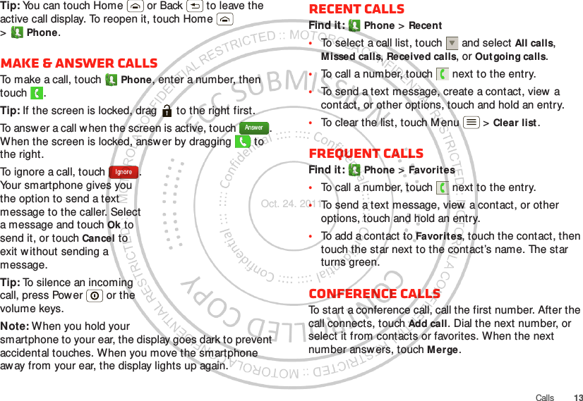 13CallsTip: You can touch Home  or Back  to leave the active call display. To reopen it, touch Home  &gt;Phone.Make &amp; answer callsTo make a call, touch Phone, enter a number, then touch .Tip: If the screen is locked, drag   to the right first.To answer a call w hen the screen is active, touch  . When the screen is locked, answ er by dragging   to the right.To ignore a call, touch  . Your smartphone gives you the option to send a text message to the caller. Select a message and touch Ok to send it, or touch Cancel to exit without sending a message.Tip: To silence an incoming call, press Power  or the volume keys.Note: When you hold your smartphone to your ear, the display goes dark to prevent accidental touches. When you move the smartphone aw ay from your ear, the display lights up again.AnswerIgnoreRecent callsFind it:  Phone &gt; Recent•To select a call list, touch  and select All calls, Missed calls, Received calls, or Outgoing calls.•To call a number, touch  next to the entry.•To send a text message, create a contact, view  a contact, or other options, touch and hold an entry.•To clear the list, touch M enu  &gt; Clear list.Frequent callsFind it:  Phone &gt; Favorites•To call a number, touch  next to the entry.•To send a text message, view  a contact, or other options, touch and hold an entry.•To add a contact to Favorites, touch the contact, then touch the star next to the contact’s name. The star turns green.Conference callsTo start a conference call, call the first number. After the call connects, touch Add call. Dial the next number, or select it from contacts or favorites. When the next number answers, touch Merge.Oct. 24. 2011