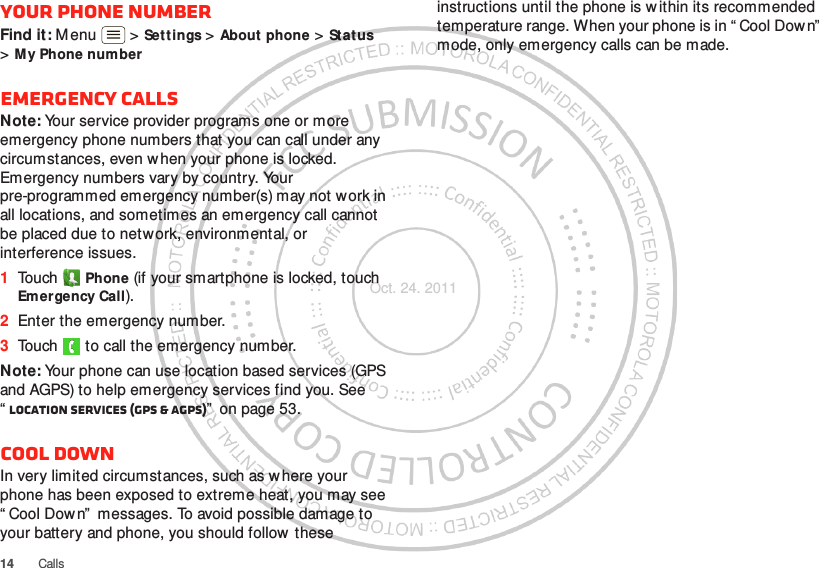 14 CallsYour phone numberFind it: M enu  &gt; Settings &gt; About phone &gt; Status &gt;My Phone numberEmergency callsNote: Your service provider programs one or more emergency phone numbers that you can call under any circumstances, even w hen your phone is locked. Emergency numbers vary by country. Your pre-programmed emergency number(s) may not work in all locations, and sometimes an emergency call cannot be placed due to network, environmental, or interference issues.  1Touch  Phone (if your smartphone is locked, touch Emergency Call).2Enter the emergency number.3Touch   to call the emergency number.Note: Your phone can use location based services (GPS and AGPS) to help emergency services find you. See “Location Services (GPS &amp; AGPS)”  on page 53.Cool downIn very limited circumstances, such as w here your phone has been exposed to extreme heat, you may see “ Cool Dow n”  messages. To avoid possible damage to your battery and phone, you should follow  these instructions until the phone is w ithin its recommended temperature range. When your phone is in “ Cool Down”  mode, only emergency calls can be made.Oct. 24. 2011