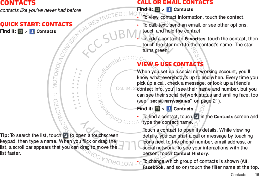 15ContactsContactscontacts like you’ve never had beforeQuick start: ContactsFind it:   &gt; ContactsTip: To search the list, touch  to open a touchscreen keypad, then type a name. When you flick or drag the list, a scroll bar appears that you can drag to move the list faster.Call or email contactsFind it:   &gt; Contacts•To view  contact information, touch the contact.•To call, text, send an email, or see other options, touch and hold the contact.•To add a contact to Favorites, touch the contact, then touch the star next to the contact’s name. The star turns green.View &amp; use contactsWhen you set up a social netw orking account, you’ll know w hat everybody’s up to and when. Every time you pick up a call, check a message, or look up a friend’s contact info, you’ll see their name and number, but you can see their social network status and smiling face, too (see “ Social networking”  on page 21).Find it:   &gt; Contacts•To find a contact, touch  in the Cont acts screen and type the contact name.Touch a contact to open its details. While viewing details, you can start a call or message by touching icons next to the phone number, email address, or social netw ork. To see your interactions w ith the person, touch Contact History.•To change w hich group of contacts is shown (All, Facebook, and so on) touch the filter name at the top.Oct. 24. 2011