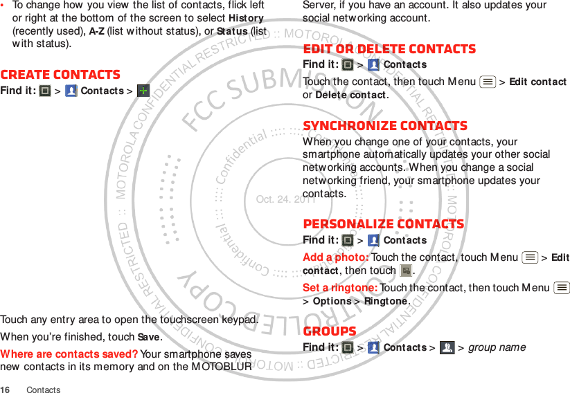 16 Contacts•To change how  you view  the list of contacts, flick left or right at the bottom of the screen to select History (recently used), A-Z (list w ithout status), or Stat us (list with status).Create contactsFind it:   &gt; Contacts &gt;Touch any entry area to open the touchscreen keypad.When you’re finished, touch Save.Where are contacts saved? Your smartphone saves new contacts in its memory and on the M OTOBLUR Server, if you have an account. It also updates your social netw orking account.Edit or delete contactsFind it:   &gt; ContactsTouch the contact, then touch Menu  &gt; Edit  contact or Delete contact. Synchronize contactsWhen you change one of your contacts, your smartphone automatically updates your other social networking accounts. When you change a social netw orking friend, your smartphone updates your contacts.Personalize contactsFind it:   &gt; ContactsAdd a photo: Touch the contact, touch Menu  &gt; Edit contact, then touch . Set a ringtone: Touch the contact, then touch M enu  &gt;Options &gt; Ringtone. GroupsFind it:   &gt; Contacts &gt; &gt;group nameOct. 24. 2011