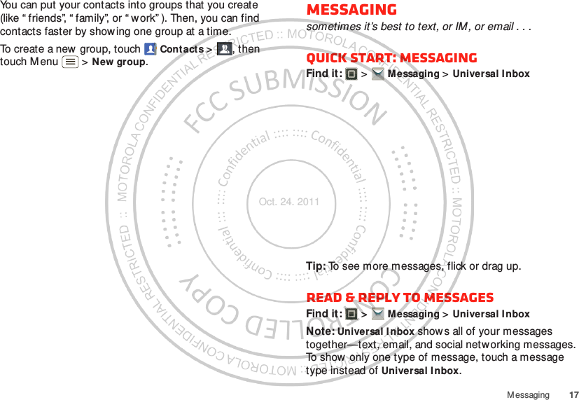 17M essagingYou can put your contacts into groups that you create (like “ friends”, “ family”, or “ w ork” ). Then, you can find contacts faster by showing one group at a time.To create a new group, touch  Contacts &gt;, then touch M enu  &gt; New group.Messagingsometimes it’s best to text, or IM, or email . . .Quick start: MessagingFind it:   &gt; Messaging &gt; Universal InboxTip: To see more messages, flick or drag up.Read &amp; reply to messagesFind it:   &gt; Messaging &gt; Universal InboxNote: Universal Inbox show s all of your messages together—text, email, and social networking messages. To show only one type of message, touch a message type instead of Universal Inbox.Oct. 24. 2011