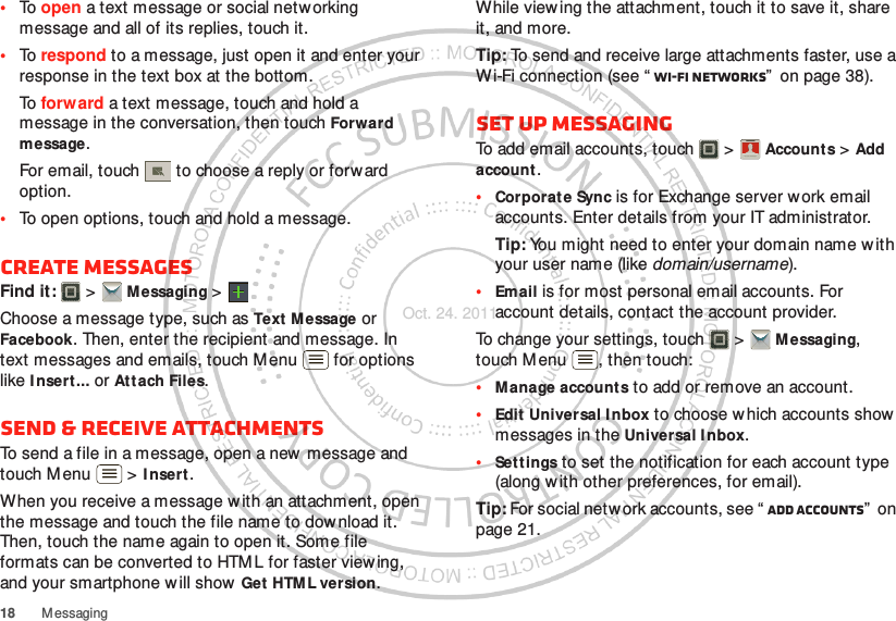 18 M essaging•To open a text message or social netw orking message and all of its replies, touch it.•To respond to a message, just open it and enter your response in the text box at the bottom.To forw ard a text message, touch and hold a message in the conversation, then touch Forward message.For email, touch  to choose a reply or forward option.•To open options, touch and hold a message.Create messagesFind it:   &gt; M essaging &gt;Choose a message type, such as Text Message or Facebook. Then, enter the recipient and message. In text messages and emails, touch Menu  for options like I nsert ... or Attach Files.Send &amp; receive attachmentsTo send a file in a message, open a new message and touch M enu  &gt; I nsert.When you receive a message w ith an attachment, open the message and touch the file name to dow nload it. Then, touch the name again to open it. Some file formats can be converted to HTM L for faster view ing, and your smartphone will show  Get HTML version.While view ing the attachment, touch it to save it, share it, and more.Tip: To send and receive large attachments faster, use a Wi-Fi connection (see “ Wi-Fi networks”  on page 38).Set up messagingTo add email accounts, touch  &gt; Accounts &gt; Add account.•Corporate Sync is for Exchange server work email accounts. Enter details from your IT administrator.Tip: You might need to enter your domain name w ith your user name (like domain/username).•Email is for most personal email accounts. For account details, contact the account provider.To change your settings, touch  &gt; M essaging, touch M enu , then touch:•Manage accounts to add or remove an account.•Edit Universal Inbox to choose which accounts show messages in the Universal I nbox.•Settings to set the notification for each account type (along with other preferences, for email).Tip: For social network accounts, see “ Add accounts”  on page 21.Account  ManagerOct. 24. 2011