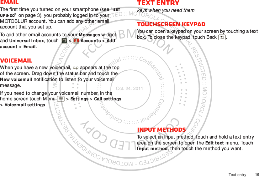 19Text entryEmailThe first time you turned on your smartphone (see “ Set up &amp; go”  on page 3), you probably logged in to your M OTOBLUR account. You can add any other email account that you set up.To add other email accounts to your Messages w idget and Universal I nbox, touch  &gt; Accounts &gt; Add account &gt; Email.VoicemailWhen you have a new  voicemail,  appears at the top of the screen. Drag dow n the status bar and touch the New voicemail notification to listen to your voicemail message.If you need to change your voicemail number, in the home screen touch Menu  &gt; Settings &gt; Call settings &gt;Voicemail settings.Account  ManagerText entrykeys when you need themTouchscreen keypadYou can open a keypad on your screen by touching a text box. To close the keypad, touch Back .Input methodsTo select an input method, touch and hold a text entry area on the screen to open the Edit t ext menu. Touch Input method, then touch the method you want.Oct. 24. 2011