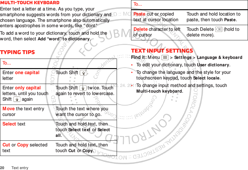 20 Text entryMulti-touch keyboardEnter text a letter at a time. As you type, your smartphone suggests w ords from your dictionary and chosen language. The smartphone also automatically enters apostrophes in some words, like “ dont.”To add a word to your dictionary, touch and hold the word, then select Add “word” to dictionary.Typing tipsTo . . .Enter one capital letterTou ch Shif t .Enter only capital letters, until you touch Shift  againTouch Shift  tw ice. Touch again to revert to lowercase.Move the text entry cursorTouch the text w here you want the cursor to go.Select text Touch and hold text, then touch Select text  or Select all.Cut or Copy selected textTouch and hold text, then touch Cut or Copy.Text input settingsFind it: M enu  &gt; Settings &gt; Language &amp; keyboard•To edit your dictionary, touch User dictionary.•To change the language and the style for your touchscreen keypad, touch Select  locale.•To change input method and settings, touch Multi-touch keyboard.Paste cut or copied text at cursor locationTouch and hold location to paste, then touch Paste.Delete character to left of cursorTouch Delete  (hold to delete more).To . . .Oct. 24. 2011