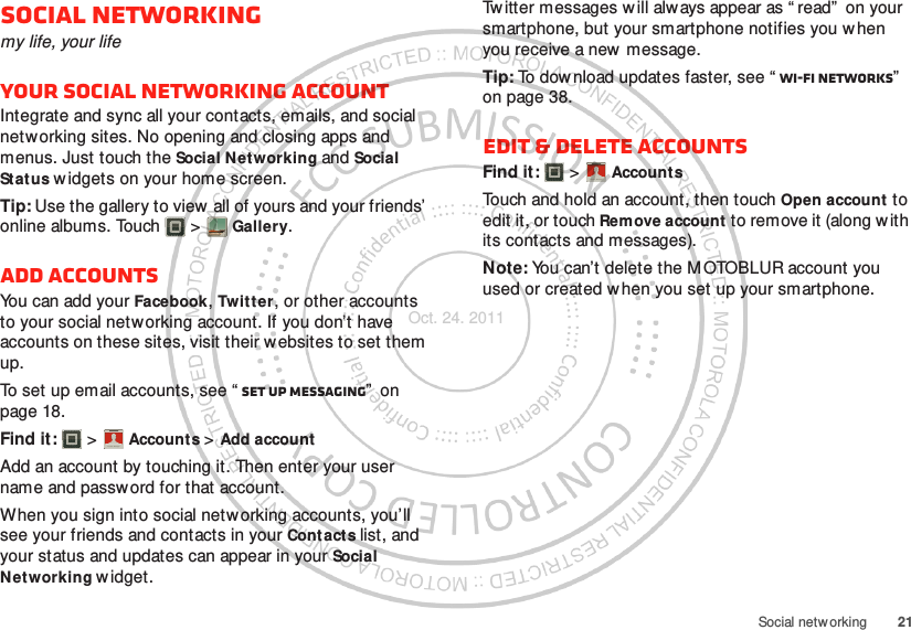 21Social netw orkingSocial networkingmy life, your lifeYour social networking accountIntegrate and sync all your contacts, emails, and social networking sites. No opening and closing apps and menus. Just touch the Social Networking and Social Status w idgets on your home screen.Tip: Use the gallery to view  all of yours and your friends’ online albums. Touch  &gt; Gallery.Add accountsYou can add your Facebook, Twitter, or other accounts to your social networking account. If you don’t have accounts on these sites, visit their websites to set them up.To set up email accounts, see “ Set up messaging”  on page 18.Find it:   &gt; Accounts &gt; Add accountAdd an account by touching it. Then enter your user name and passw ord for that account.When you sign into social networking accounts, you’ll see your friends and contacts in your Contacts list, and your status and updates can appear in your Social Networking w idget.Account  ManagerTw itter messages w ill always appear as “ read”  on your smartphone, but your smartphone notifies you w hen you receive a new  message.Tip: To dow nload updates faster, see “ Wi-Fi networks”  on page 38.Edit &amp; delete accountsFind it:   &gt; AccountsTouch and hold an account, then touch Open account to edit it, or touch Remove account to remove it (along with its contacts and messages).Note: You can’t delete the MOTOBLUR account you used or created w hen you set up your smartphone.Account  ManagerOct. 24. 2011
