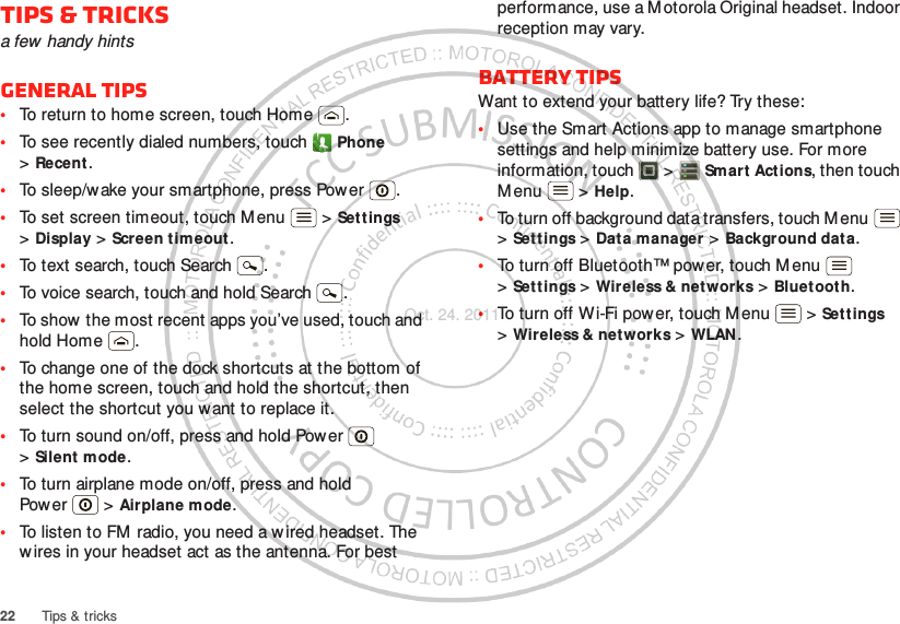 22 Tips &amp; tricksTips &amp; tricksa few handy hintsGeneral tips•To return to home screen, touch Home .•To see recently dialed numbers, touch  Phone &gt;Recent.•To sleep/wake your smartphone, press Power . •To set screen timeout, touch Menu  &gt; Settings &gt;Display &gt; Screen timeout. •To text search, touch Search .•To voice search, touch and hold Search .•To show  the most recent apps you’ve used, touch and hold Home .•To change one of the dock shortcuts at the bottom of the home screen, touch and hold the shortcut, then select the shortcut you want to replace it.•To turn sound on/off, press and hold Power  &gt;Silent mode.•To turn airplane mode on/off, press and hold Pow er  &gt; Airplane mode.•To listen to FM radio, you need a w ired headset. The w ires in your headset act as the antenna. For best performance, use a M otorola Original headset. Indoor reception may vary.Battery tipsWant to extend your battery life? Try these:•Use the Smart Actions app to manage smartphone settings and help minimize battery use. For more information, touch  &gt; Smart Actions, then touch M enu  &gt; Help.•To turn off background data transfers, touch M enu  &gt;Settings &gt; Data manager &gt; Background dat a.•To turn off Bluetooth™ power, touch Menu  &gt;Settings &gt; Wireless &amp; networks &gt; Bluetooth.•To turn off Wi-Fi power, touch M enu  &gt; Settings &gt;Wireless &amp; networks &gt; WLAN.Oct. 24. 2011