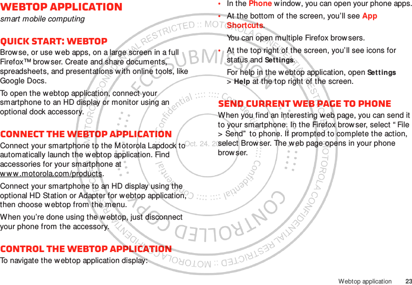 23Webtop applicationWebtop applicationsmart mobile computingQuick start: WebtopBrowse, or use web apps, on a large screen in a full Firefox™ brow ser. Create and share documents, spreadsheets, and presentations with online tools, like Google Docs.To open the webtop application, connect your smartphone to an HD display or monitor using an optional dock accessory.Connect the webtop applicationConnect your smartphone to the M otorola Lapdock to automatically launch the webtop application. Find accessories for your smartphone at ww w .motorola.com/products.Connect your smartphone to an HD display using the optional HD Station or Adapter for webtop application, then choose webtop from the menu.When you’re done using the webtop, just disconnect your phone from the accessory.Control the webtop applicationTo navigate the webtop application display:•In the Phone window, you can open your phone apps.•At the bottom of the screen, you’ll see App Shortcuts.You can open multiple Firefox brow sers.•At the top right of the screen, you’ll see icons for status and Settings.For help in the webtop application, open Settings &gt;Help at the top right of the screen.Send current web page to phoneWhen you find an interesting web page, you can send it to your smartphone. In the Firefox brow ser, select “ File &gt; Send”  to phone. If prompted to complete the action, select Browser. The w eb page opens in your phone browser.Oct. 24. 2011