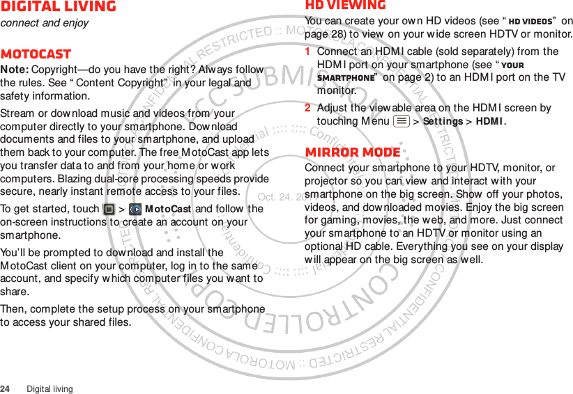 24 Digital livingDigital livingconnect and enjoyMotoCastNote: Copyright—do you have the right? Always follow  the rules. See “ Content Copyright”  in your legal and safety information.Stream or download music and videos from your computer directly to your smartphone. Download documents and files to your smartphone, and upload them back to your computer. The free MotoCast app lets you transfer data to and from your home or w ork computers. Blazing dual-core processing speeds provide secure, nearly instant remote access to your files.To get started, touch  &gt; M otoCast and follow  the on-screen instructions to create an account on your smartphone.You’ll be prompted to download and install the M otoCast client on your computer, log in to the same account, and specify w hich computer files you want to share.Then, complete the setup process on your smartphone to access your shared files.HD viewingYou can create your own HD videos (see “ HD videos”  on page 28) to view on your w ide screen HDTV or monitor.  1Connect an HDM I cable (sold separately) from the HDM I port on your smartphone (see “ Your smartphone”  on page 2) to an HDMI port on the TV monitor.2Adjust the view able area on the HDM I screen by touching M enu  &gt; Sett ings &gt; HDM I .Mirror modeConnect your smartphone to your HDTV, monitor, or projector so you can view and interact w ith your smartphone on the big screen. Show off your photos, videos, and downloaded movies. Enjoy the big screen for gaming, movies, the web, and more. Just connect your smartphone to an HDTV or monitor using an optional HD cable. Everything you see on your display will appear on the big screen as well.Oct. 24. 2011