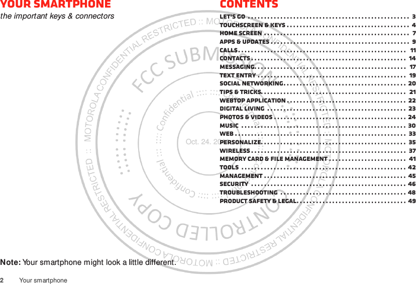 2Your smartphoneYour smartphonethe important keys &amp; connectorsNote: Your smartphone might look a little different.ContentsLet’s go  . . . . . . . . . . . . . . . . . . . . . . . . . . . . . . . . . . . . . . . . . . . . . . . . . .  3Touchscreen &amp; keys . . . . . . . . . . . . . . . . . . . . . . . . . . . . . . . . . . . . . .  4Home screen . . . . . . . . . . . . . . . . . . . . . . . . . . . . . . . . . . . . . . . . . . . . .  7Apps &amp; updates . . . . . . . . . . . . . . . . . . . . . . . . . . . . . . . . . . . . . . . . . . .  9Calls. . . . . . . . . . . . . . . . . . . . . . . . . . . . . . . . . . . . . . . . . . . . . . . . . . . .   11Contacts . . . . . . . . . . . . . . . . . . . . . . . . . . . . . . . . . . . . . . . . . . . . . . . .  14Messaging. . . . . . . . . . . . . . . . . . . . . . . . . . . . . . . . . . . . . . . . . . . . . . .  17Text entry . . . . . . . . . . . . . . . . . . . . . . . . . . . . . . . . . . . . . . . . . . . . . .  19Social networking. . . . . . . . . . . . . . . . . . . . . . . . . . . . . . . . . . . . . .  20Tips &amp; tricks. . . . . . . . . . . . . . . . . . . . . . . . . . . . . . . . . . . . . . . . . . . . .  21Webtop application . . . . . . . . . . . . . . . . . . . . . . . . . . . . . . . . . . . . .  22Digital living  . . . . . . . . . . . . . . . . . . . . . . . . . . . . . . . . . . . . . . . . . . .  23Photos &amp; videos . . . . . . . . . . . . . . . . . . . . . . . . . . . . . . . . . . . . . . . . . 24Music  . . . . . . . . . . . . . . . . . . . . . . . . . . . . . . . . . . . . . . . . . . . . . . . . . . .  30Web . . . . . . . . . . . . . . . . . . . . . . . . . . . . . . . . . . . . . . . . . . . . . . . . . . . . .  33Personalize. . . . . . . . . . . . . . . . . . . . . . . . . . . . . . . . . . . . . . . . . . . . .  35Wireless . . . . . . . . . . . . . . . . . . . . . . . . . . . . . . . . . . . . . . . . . . . . . . . .  37Memory card &amp; file management . . . . . . . . . . . . . . . . . . . . . . . .  41Tools  . . . . . . . . . . . . . . . . . . . . . . . . . . . . . . . . . . . . . . . . . . . . . . . . . . . 42Management . . . . . . . . . . . . . . . . . . . . . . . . . . . . . . . . . . . . . . . . . . . . 45Security  . . . . . . . . . . . . . . . . . . . . . . . . . . . . . . . . . . . . . . . . . . . . . . . .  46Troubleshooting  . . . . . . . . . . . . . . . . . . . . . . . . . . . . . . . . . . . . . . . 48Product Safety &amp; Legal. . . . . . . . . . . . . . . . . . . . . . . . . . . . . . . . . . 49Oct. 24. 2011