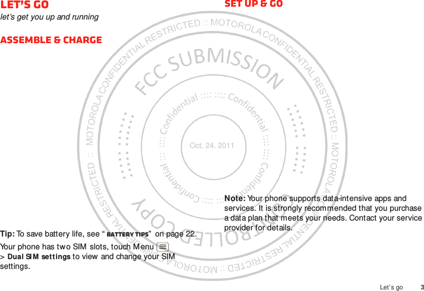 3Let’s goLet’s golet’s get you up and runningAssemble &amp; chargeTip: To save battery life, see “ Battery tips”  on page 22.Your phone has two SIM slots, touch Menu  &gt;Dual SI M set tings to view and change your SIM settings. Set up &amp; goNote: Your phone supports data-intensive apps and services. It is strongly recommended that you purchase a data plan that meets your needs. Contact your service provider for details.Oct. 24. 2011