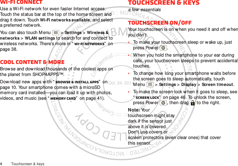 4Touchscreen &amp; keysWi-Fi connectUse a Wi-Fi netw ork for even faster Internet access. Touch the status bar at the top of the home screen and drag it down. Touch Wi-Fi networks available, and select a preferred network.You can also touch M enu  &gt; Settings &gt; Wireless &amp; networks &gt; WLAN settings to search for and connect to wireless networks. There’s more in “ Wi-Fi networks”  on page 38.Cool content &amp; moreBrowse and download thousands of the coolest apps on the planet from SHOP4APPS™.Download new  apps with “ Browse &amp; install apps”  on page 10. Your smartphone comes with a microSD memory card installed—you can load it up w ith photos, videos, and music (see “ Memory card”  on page 41).Touchscreen &amp; keysa few essentialsTouchscreen on/offYour touchscreen is on w hen you need it and off when you don’t.•To make your touchscreen sleep or wake up, just press Power .•When you hold the smartphone to your ear during calls, your touchscreen sleeps to prevent accidental touches.•To change how  long your smartphone waits before the screen goes to sleep automatically, touch M enu  &gt; Settings &gt; Display &gt; Screen timeout.•To make the screen lock when it goes to sleep, see “Screen lock”  on page 46. To unlock the screen, press Power , then drag   to the right.Note: Your touchscreen might stay dark if the sensor just above it is covered. Don&apos;t use covers or screen protectors (even clear ones) that cover this sensor.Oct. 24. 2011