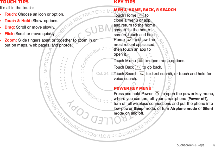 5Touchscreen &amp; keysTouch tipsIt’s all in the touch:• Touch: Choose an icon or option.• Touch &amp; Hold: Show options.•Drag: Scroll or move slowly.•Flick: Scroll or move quickly.• Zoom: Slide fingers apart or together to zoom in or out on maps, web pages, and photos.Key tipsMenu, home, back, &amp; searchTou ch H om e  t o  close a menu or app and return to the home screen. In the home screen, touch and hold Home  to show  the most recent apps used, then touch an app to open it.Touch M enu  to open menu options.Touch Back  to go back.Touch Search  for text search, or touch and hold for voice search.Power key menuPress and hold Power  to open the power key menu, where you can turn off your smartphone (Power off), turn off all wireless connections and put the phone into low-power Sleep mode, or turn Airplane mode or Silent mode on and off.Oct. 24. 2011