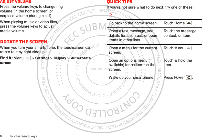 6Touchscreen &amp; keysAdjust volumePress the volume keys to change ring volume (in the home screen) or earpiece volume (during a call).When playing music or video files, press the volume keys to adjust media volume.Rotate the screenWhen you turn your smartphone, the touchscreen can rotate to stay right-side up:Find it: M enu  &gt; Settings &gt; Display &gt; Aut o-rotate screenQuick tipsIf you’re not sure what to do next, try one of these:To . . .Go back to the home screen. Touch Home .Open a text message, see details for a contact, or open items in other lists.Touch the message, contact, or item.Open a menu for the current screen.Touch M enu .Open an options menu (if available) for an item on the screen.Touch &amp; hold the item.Wake up your smartphone. Press Power .Oct. 24. 2011