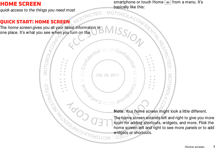 7Home screenHome screenquick access to the things you need mostQuick start: Home screenThe home screen gives you all your latest information in one place. It’s what you see w hen you turn on the smartphone or touch Home  from a menu. It’s basically like this:Note: Your home screen might look a little different.The home screen extends left and right to give you more room for adding shortcuts, w idgets, and more. Flick the home screen left and right to see more panels or to add widgets or shortcuts.Oct. 24. 2011