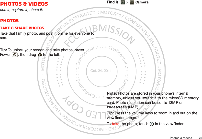 25Photos &amp; videosPhotos &amp; videossee it, capture it, share it!PhotosTake &amp; share photosTake that family photo, and post it online for everyone to see.Tip: To unlock your screen and take photos, press Power , then drag   to the left.Find it:   &gt; CameraNote: Photos are stored in your phone’s internal memory, unless you switch it to the microSD memory card. Photo resolution can be set to 13MP or Widescreen (6M P).Tip: Press the volume keys to zoom in and out on the viewfinder image.To  take the photo, touch  in the viewfinder.Oct. 24. 2011