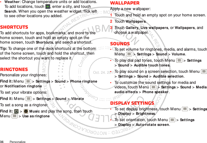 36 Personalize•Weather: Change temperature units or add locations. To add locations, touch  , enter a city, and touch Search. When you open the weather widget, flick left to see other locations you added.ShortcutsTo add shortcuts for apps, bookmarks, and more to the home screen, touch and hold an empty spot on the home screen, touch Shortcuts, and select a shortcut.Tip: To change one of the dock shortcuts at the bottom of the home screen, touch and hold the shortcut, then select the shortcut you w ant to replace it.RingtonesPersonalize your ringtones:Find it: Menu  &gt; Settings &gt;Sound &gt; Phone ringtone or Notification ringtoneTo set your vibrate options:Find it: M enu  &gt; Settings &gt; Sound &gt; VibrateTo set a song as a ringtone:Find it:   &gt; Music and play the song, then touch M enu  &gt; Use as ringtoneWallpaperApply a new  wallpaper:  1Touch and hold an empty spot on your home screen.2Touch Wallpapers.3Touch Gallery, Live wallpapers, or Wallpapers, and choose a wallpaper.Sounds•To set volume for ringtones, media, and alarms, touch M enu  &gt; Settings &gt; Sound &gt; Volume.•To play dial pad tones, touch Menu  &gt; Set t ings &gt;Sound &gt; Audible touch tones.•To play sound on a screen selection, touch Menu  &gt;Sett ings &gt; Sound &gt; Audible selection.•To customize the sound settings for media and videos, touch Menu  &gt; Set tings &gt; Sound &gt; M edia audio effects &gt; Phone speaker.Display settings•To set display brightness, touch Menu  &gt; Set t ings &gt;Display &gt; Brightness.•To set orientation, touch Menu  &gt; Settings &gt;Display &gt;Auto-rotate screen.Oct. 24. 2011