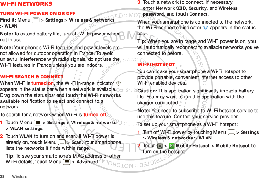 38 WirelessWi-Fi networksTurn Wi-Fi power on or offFind it: M enu  &gt; Settings &gt; Wireless &amp; networks &gt;WLANNote: To extend battery life, turn off Wi-Fi power when not in use.Note: Your phone’s Wi-Fi features and power levels are not allowed for outdoor operation in France. To avoid unlawful interference w ith radio signals, do not use the Wi-Fi features in France unless you are indoors.Wi-Fi search &amp; connectWhen Wi-Fi is turned on, the Wi-Fi in-range indicator   appears in the status bar when a network is available. Drag down the status bar and touch the Wi-Fi networks available notification to select and connect to a network.To search for a network when Wi-Fi is turned off:  1Touch Menu  &gt; Set t ings &gt; Wireless &amp; networks &gt;WLAN settings.2Touch WLAN to turn on and scan. If W i-Fi power is already on, touch M enu  &gt; Scan. Your smartphone lists the netw orks it finds w ithin range.Tip: To see your smartphone’s MAC address or other Wi-Fi details, touch M enu  &gt; Advanced.3Touch a network to connect. If necessary, enter N etwork SSI D, Security, and Wireless password, and touch Connect.When your smartphone is connected to the network, the Wi-Fi connected indicator   appears in the status bar.Tip: When you are in range and Wi-Fi power is on, you will automatically reconnect to available networks you’ve connected to before.Wi-Fi hotspotYou can make your smartphone a Wi-Fi hotspot to provide portable, convenient internet access to other Wi-Fi enabled devices.Caution: This application significantly impacts battery life. You may want to run this application w ith the charger connected.Note: You need to subscribe to Wi-Fi hotspot service to use this feature. Contact your service provider.To set up your smartphone as a Wi-Fi hotspot:  1Turn off Wi-Fi power by touching Menu  &gt; Settings &gt;Wireless &amp; networks &gt; WLAN .2Touch  &gt; Mobile Hotspot &gt; M obile Hotspot to turn on the hotspot.Oct. 24. 2011