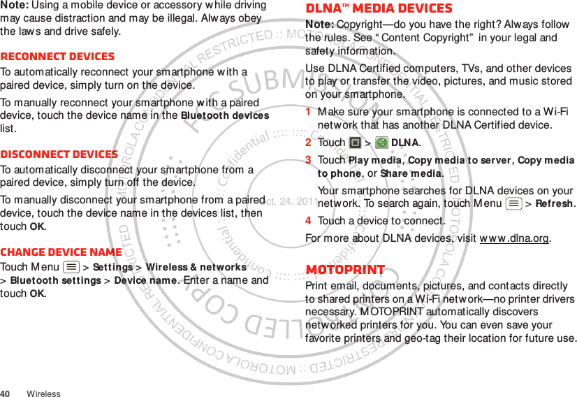 40 WirelessNote: Using a mobile device or accessory w hile driving may cause distraction and may be illegal. Always obey the laws and drive safely.Reconnect devicesTo automatically reconnect your smartphone w ith a paired device, simply turn on the device.To manually reconnect your smartphone w ith a paired device, touch the device name in the Bluet ooth devices list.Disconnect devicesTo automatically disconnect your smartphone from a paired device, simply turn off the device.To manually disconnect your smartphone from a paired device, touch the device name in the devices list, then touch OK.Change device nameTouch Menu  &gt; Set t ings &gt; Wireless &amp; net works &gt;Bluetooth settings &gt; Device name. Enter a name and touch OK.DLNA™ media devicesNote: Copyright—do you have the right? Always follow the rules. See “ Content Copyright”  in your legal and safety information.Use DLNA Certified computers, TVs, and other devices to play or transfer the video, pictures, and music stored on your smartphone.  1M ake sure your smartphone is connected to a Wi-Fi network that has another DLNA Certified device.2Touch  &gt;  DLNA.3Touch Play media, Copy media to server, Copy media to phone, or Share media.Your smartphone searches for DLNA devices on your network. To search again, touch Menu  &gt; Refresh.4Touch a device to connect.For more about DLNA devices, visit w w w .dlna.org.MOTOPRINTPrint email, documents, pictures, and contacts directly to shared printers on a Wi-Fi network—no printer drivers necessary. M OTOPRINT automatically discovers networked printers for you. You can even save your favorite printers and geo-tag their location for future use.Oct. 24. 2011