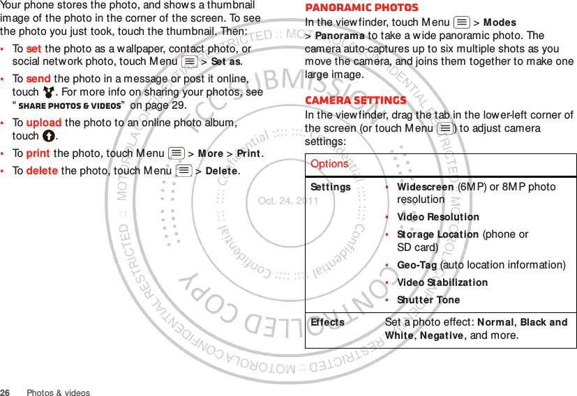 26 Photos &amp; videosYour phone stores the photo, and shows a thumbnail image of the photo in the corner of the screen. To see the photo you just took, touch the thumbnail. Then:•To set the photo as a wallpaper, contact photo, or social network photo, touch Menu  &gt; Set as.•To send the photo in a message or post it online, touch . For more info on sharing your photos, see “Share photos &amp; videos”  on page 29.•To upload the photo to an online photo album, touch .•To print the photo, touch Menu  &gt; More &gt; Prin t .•To delete the photo, touch Menu  &gt; Delete.Panoramic photosIn the viewfinder, touch Menu  &gt; M odes &gt;Panorama to take a w ide panoramic photo. The camera auto-captures up to six multiple shots as you move the camera, and joins them together to make one large image.Camera settingsIn the viewfinder, drag the tab in the lower-left corner of the screen (or touch Menu ) to adjust camera settings:OptionsSett ings •Widescreen (6MP) or 8M P photo resolution•Video Resolution•St orage Location (phone or SD card)•Geo-Tag (auto location information)•Video Stabilization•Shut t er ToneEffects Set a photo effect: Normal, Black and White, Negative, and more.Oct. 24. 2011