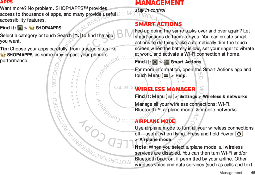 45ManagementAppsWant more? No problem. SHOP4APPS™ provides access to thousands of apps, and many provide useful accessibility features.Find it:  &gt;  SHOP4APPSSelect a category or touch Search   to find the app you want.Tip: Choose your apps carefully, from trusted sites like SHOP4APPS, as some may impact your phone’s performance.Managementstay in controlSmart actionsFed up doing the same tasks over and over again? Let smart actions do them for you. You can create smart actions to do things, like automatically dim the touch screen w hen the battery is low, set your ringer to vibrate at work, and activate a Wi-Fi connection at home.Find it:   &gt; Smart ActionsFor more information, open the Smart Actions app and touch M enu  &gt; Help.Wireless managerFind it: M enu  &gt; Settings &gt; Wireless &amp; networksM anage all your wireless connections: Wi-Fi, Bluetooth™, airplane mode, &amp; mobile netw orks.Airplane modeUse airplane mode to turn all your wireless connections off—useful w hen flying. Press and hold Power  &gt;Airplane mode.Note: When you select airplane mode, all wireless services are disabled. You can then turn Wi-Fi and/or Bluetooth back on, if permitted by your airline. Other wireless voice and data services (such as calls and text Oct. 24. 2011