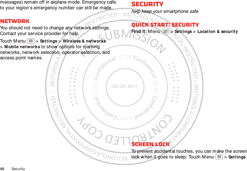 46 Securitymessages) remain off in airplane mode. Emergency calls to your region&apos;s emergency number can still be made.NetworkYou should not need to change any netw ork settings. Contact your service provider for help.Touch Menu  &gt; Set t ings &gt; Wireless &amp; net works &gt;Mobile networks to show options for roaming networks, network selection, operator selection, and access point names.Securityhelp keep your smartphone safeQuick start: SecurityFind it: M enu  &gt; Settings &gt; Locat ion &amp; securit yScreen lockTo prevent accidental touches, you can make the screen lock when it goes to sleep. Touch Menu  &gt; Set tings Oct. 24. 2011