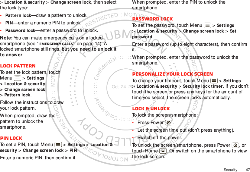 47Security&gt;Location &amp; security &gt; Change screen lock, then select the lock type:•Patt ern lock—draw  a pattern to unlock.•PI N—enter a numeric PIN to unlock.•Password lock—enter a passw ord to unlock.Note: You can make emergency calls on a locked smartphone (see “ Emergency calls”  on page 14). A locked smartphone still rings, but you need to unlock it to answer.Lock patternTo set the lock pattern, touch M enu  &gt; Settings &gt;Location &amp; securit y &gt;Change screen lock &gt;Pat t ern lock.Follow the instructions to draw  your lock pattern. When prompted, draw  the pattern to unlock the smartphone.PIN lockTo set a PIN, touch Menu  &gt; Settings &gt; Location &amp; securit y &gt; Change screen lock &gt; PI N.Enter a numeric PIN, then confirm it.When prompted, enter the PIN to unlock the smartphone.Password lockTo set the password, touch M enu  &gt; Set t ings &gt;Locat ion &amp; security &gt; Change screen lock &gt; Set password.Enter a password (up to eight characters), then confirm it.When prompted, enter the password to unlock the smartphone.Personalize your lock screenTo change your timeout, touch M enu  &gt; Settings &gt;Locat ion &amp; securit y &gt; Security lock tim er. If you don’t touch the screen or press any keys for the amount of time you select, the screen locks automatically.Lock &amp; unlockTo lock the screen/smartphone:•Press Power .•Let the screen time out (don’t press anything).•Sw itch off the power.To unlock the screen/smartphone, press Power , or touch Home . Or switch on the smartphone to view  the lock screen.Oct. 24. 2011